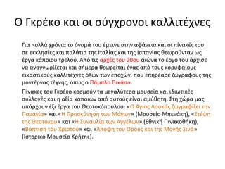 Ο Γκρέκο και οι σύγχρονοι καλλιτέχνες 
Για πολλά χρόνια το όνομά του έμεινε στην αφάνεια και οι πίνακές του 
σε εκκλησίες και παλάτια της Ιταλίας και της Ισπανίας θεωρούνταν ως 
έργα κάποιου τρελού. Από τις αρχές του 20ου αιώνα το έργο του άρχισε 
να αναγνωρίζεται και σήμερα θεωρείται ένας από τους κορυφαίους 
εικαστικούς καλλιτέχνες όλων των εποχών, που επηρέασε ζωγράφους της 
μοντέρνας τέχνης, όπως ο Πάμπλο Πικάσο. 
Πίνακες του Γκρέκο κοσμούν τα μεγαλύτερα μουσεία και ιδιωτικές 
συλλογές και η αξία κάποιων από αυτούς είναι αμύθητη. Στη χώρα μας 
υπάρχουν έξι έργα του Θεοτοκόπουλου: «Ο Άγιος Λουκάς ζωγραφίζει την 
Παναγία» και «Η Προσκύνηση των Μάγων» (Μουσείο Μπενάκη), «Στέψη 
της Θεοτόκου» και «Η Συναυλία των Αγγέλων» (Εθνική Πινακοθήκη), 
«Βάπτιση του Χριστού» και «Άποψη του Όρους και της Μονής Σινά» 
(Ιστορικό Μουσείο Κρήτης). 
 