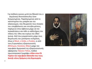Για πολλούς αιώνες μετά τον θάνατό του ο 
Δομήνικος Θεοτοκόπουλος ήταν 
λησμονημένος. Παρεξηγημένος από το 
κατεστημένο του μπαρόκ και του 
κλασικισμού, που θεωρούσε τους πίνακές 
του υπερβολικούς και επιτηδευμένους, 
παρέμεινε στην αφάνεια μέχρι να τον 
ανακαλύψουν και πάλι οι καλλιτέχνες του 
τέλους του 19ου και κυρίως του 20ού 
αιώνα. Από τους ρομαντικούς μέχρι τους 
θεμελιωτές του μοντέρνου κινήματος, 
όπως ο Μανέ, ο Σεζάν, ο Πικάσο, κι από 
τους Ευρωπαίους εξπρεσιονιστές 
(Μπέκμαν, Κοκόσκα, Μάκε) μέχρι τον 
κορυφαίο Αμερικανό της εξπρεσιονιστικής 
αφαίρεσης Τζάκσον Πόλοκ, πολλοί 
πρωτοποριακοί ζωγράφοι είδαν στον Ελ 
Γκρέκο τον κορυφαίο δάσκαλο που τους 
άνοιξε νέους δρόμους στη δημιουργία. 
• 
 