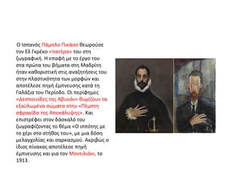Ο Ισπανός Πάμπλο Πικάσο θεωρούσε 
τον Ελ Γκρέκο «πατέρα» του στη 
ζωγραφική. Η επαφή με το έργο του 
στα πρώτα του βήματα στη Μαδρίτη 
ήταν καθοριστική στις αναζητήσεις του 
στην πλαστικότητα των μορφών και 
αποτέλεσε πηγή έμπνευσης κατά τη 
Γαλάζια του Περίοδο. Οι περίφημες 
«Δεσποινίδες της Αβινιόν» θυμίζουν τα 
εξαϋλωμένα σώματα στην «Πέμπτη 
σφραγίδα της Αποκάλυψης». Και 
επιστρέφει στον δάσκαλό του 
ζωγραφίζοντας το θέμα «Ο ιππότης με 
το χέρι στο στήθος του», με μια δόση 
μελαγχολίας και σαρκασμού. Ακριβώς ο 
ίδιος πίνακας αποτέλεσε πηγή 
έμπνευσης και για τον Μοντιλιάνι, το 
1913. 
 