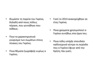 • Θυμάστε τη πορεία του Γκρέκο, 
δηλαδή από ποιες πόλεις 
πέρασε, που γεννήθηκε-που 
πέθανε; 
• Ποιο το χαρακτηριστικό 
γνώρισμα των σωμάτων στους 
πίνακες του Γκρέκο; 
• Ποια θέματα ζωγράφιζε κυρίως ο 
Γκρέκο; 
• Γιατί το 2014 ανακηρύχθηκε σε 
έτος Γκρέκο; 
• Ποια χρώματα χρησιμοποιεί ο 
Γκρέκο συνήθως στα έργα του; 
• Ποια πόλη υπήρξε σπουδαίο 
καλλιτεχνικό κέντρο τη περίοδο 
που ο Γκρέκο έφυγε από την 
Κρήτη; Και γιατί; 
 
