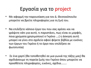 Εργασία για το project 
• Με αφορμή την παρουσίαση για τον Δ. Θεοτοκόπουλο 
μπορείτε να βρείτε πληροφορίες για τη ζωή του. 
• Να επιλέξετε κάποιο έργο του που σας αρέσει και να 
γράψετε κάτι για αυτό, τι παριστάνει, πως είναι οι μορφές, 
ποια χρώματα χρησιμοποιεί ο Γκρέκο ….( η άσκηση αυτή 
μπορεί να γίνει στο σχολείο αφού φέρετε βιβλία με εικόνες 
των έργων του Γκρέκο ή το έργο που επιλέξατε σε 
φωτοτυπία) 
• Σε ένα χαρτί (θα τοποθετηθεί σε μια γωνιά της τάξης μας) θα 
σχεδιάσουμε τη πορεία ζωής του Γκρέκο όπου μπορείτε να 
προσθέτετε πληροφορίες, εικόνες, σχέδια…….. 
 