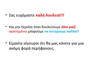• Σας ευχόμαστε καλή δουλειά!!! 
• Και μην ξεχνάτε όταν δουλεύουμε όλοι μαζί 
αγαπημένοι μπορούμε να πετύχουμε πολλά!! 
• Είμαστε σίγουροι ότι θα μας κάνετε για μια 
ακόμη φορά περήφανους. 

