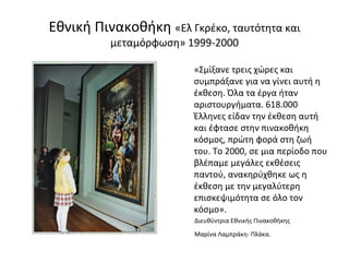 Εθνική Πινακοθήκη «Ελ Γκρέκο, ταυτότητα και 
μεταμόρφωση» 1999-2000 
«Σμίξανε τρεις χώρες και 
συμπράξανε για να γίνει αυτή η 
έκθεση. Όλα τα έργα ήταν 
αριστουργήματα. 618.000 
Έλληνες είδαν την έκθεση αυτή 
και έφτασε στην πινακοθήκη 
κόσμος, πρώτη φορά στη ζωή 
του. Το 2000, σε μια περίοδο που 
βλέπαμε μεγάλες εκθέσεις 
παντού, ανακηρύχθηκε ως η 
έκθεση με την μεγαλύτερη 
επισκεψιμότητα σε όλο τον 
κόσμο». 
Διευθύντρια Εθνικής Πινακοθήκης 
Μαρίνα Λαμπράκη- Πλάκα. 
 