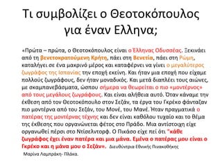 Τι συμβολίζει ο Θεοτοκόπουλος 
για έναν Ελληνα; 
«Πρώτα – πρώτα, ο Θεοτοκόπουλος είναι ο Έλληνας Οδυσσέας. Ξεκινάει 
από τη βενετοκρατούμενη Κρήτη, πάει στη Βενετία, πάει στη Ρώμη, 
καταλήγει σε ένα μακρινό μέρος και καταφέρνει να γίνει ο μεγαλύτερος 
ζωγράφος της Ισπανίας την εποχή εκείνη. Και ήταν μια εποχή που είχαμε 
πολλούς ζωγράφους, δεν ήταν μοναδικός. Και μετά διαπλέει τους αιώνες, 
με σκαμπανεβάσματα, ώσπου σήμερα να θεωρείται ο πιο «μοντέρνος» 
από τους μεγάλους ζωγράφους. Και είναι αλήθεια αυτό. Όταν κάναμε την 
έκθεση από τον Θεοτοκόπουλο στον Σεζάν, τα έργα του Γκρέκο φάνταζαν 
πιο μοντέρνα από του Σεζάν, του Μονέ, του Μανέ. Ήταν πραγματικά ο 
πατέρας της μοντέρνας τέχνης και δεν είναι καθόλου τυχαίο και το θέμα 
της έκθεσης που οργανώνεται φέτος στο Πράδο. Μια αντίστοιχη είχε 
οργανωθεί πέρσι στο Ντίσελντορφ. Ο Πικάσο είχε πεί ότι "κάθε 
ζωγράφος έχει έναν πατέρα και μια μάνα. Εμένα ο πατέρας μου είναι ο 
Γκρέκο και η μάνα μου ο Σεζάν». Διευθύντρια Εθνικής Πινακοθήκης 
Μαρίνα Λαμπράκη- Πλάκα. 
 