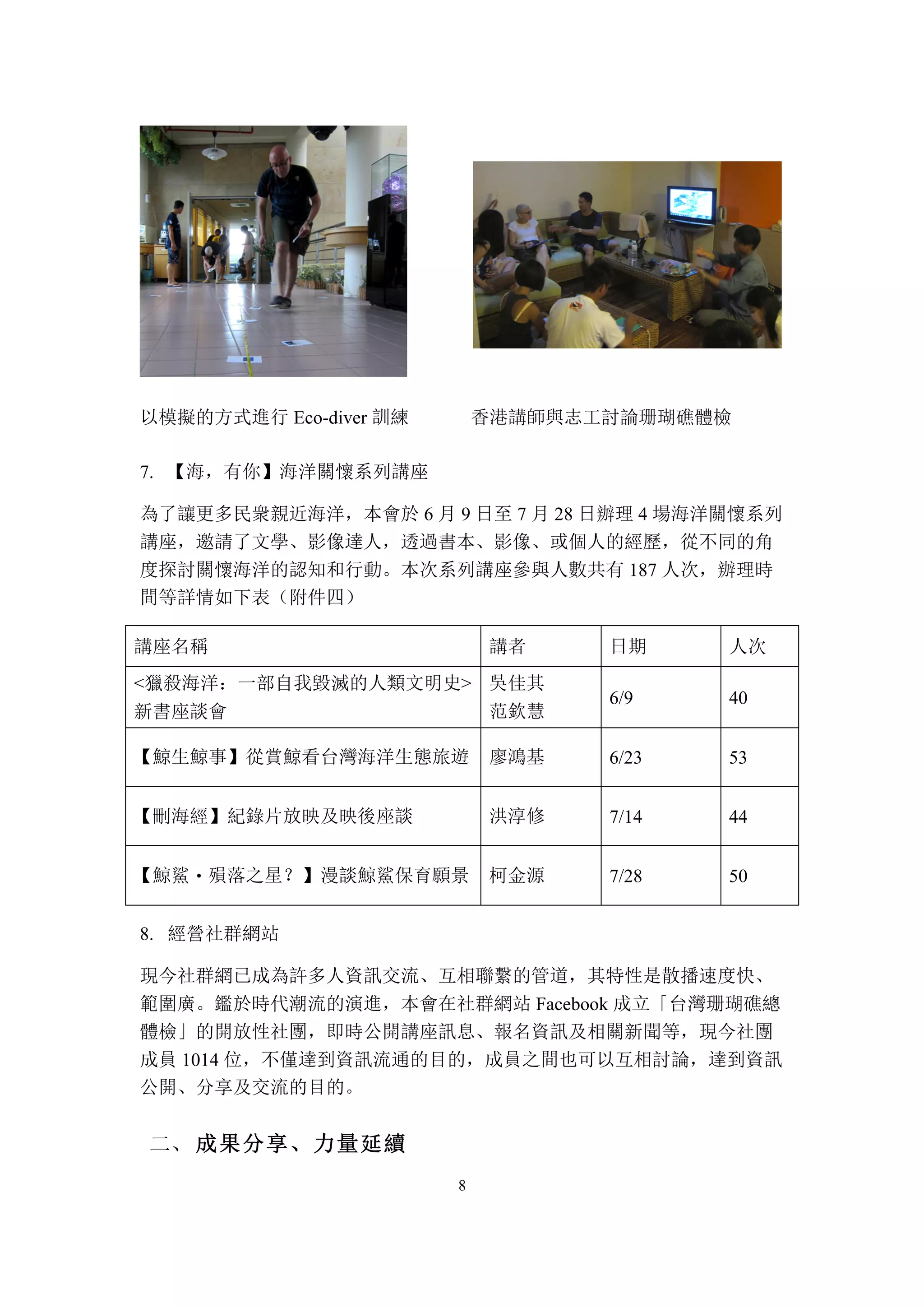 8
以模擬的方式進行 Eco-diver 訓練 香港講師與志工討論珊瑚礁體檢
【海，有你】海洋關懷系列講座7.
為了讓更多民衆親近海洋，本會於 6 月 9 日至 7 月 28 日辦理 4 場海洋關懷系列
講座，邀請了文學、影像達人，透過書本、影像、或個人的經歷，從不同的角
度探討關懷海洋的認知和行動。本次系列講座參與人數共有 187 人次，辦理時
間等詳情如下表（附件四）
講座名稱 講者 日期 人次
<獵殺海洋：一部自我毀滅的人類文明史>
新書座談會
吳佳其
范欽慧
6/9 40
【鯨生鯨事】從賞鯨看台灣海洋生態旅遊 廖鴻基 6/23 53
【刪海經】紀錄片放映及映後座談 洪淳修 7/14 44
【鯨鯊‧殞落之星？】漫談鯨鯊保育願景 柯金源 7/28 50
經營社群網站8.
現今社群網已成為許多人資訊交流、互相聯繫的管道，其特性是散播速度快、
範圍廣。鑑於時代潮流的演進，本會在社群網站 Facebook 成立「台灣珊瑚礁總
體檢」的開放性社團，即時公開講座訊息、報名資訊及相關新聞等，現今社團
成員 1014 位，不僅達到資訊流通的目的，成員之間也可以互相討論，達到資訊
公開、分享及交流的目的。
	
 成果分享、力量延續二、
 