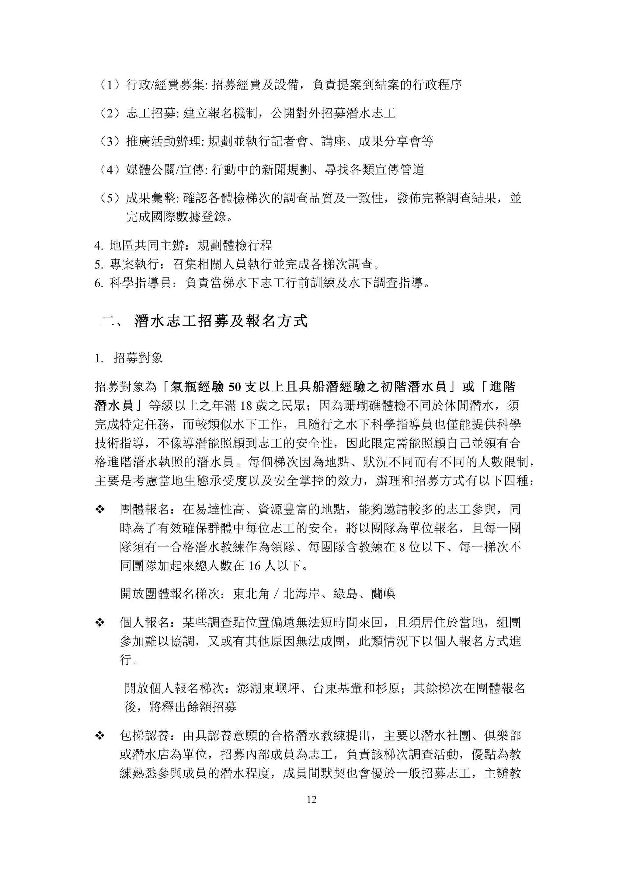 12
（1）行政/經費募集: 招募經費及設備，負責提案到結案的行政程序
（2）志工招募: 建立報名機制，公開對外招募潛水志工
（3）推廣活動辦理: 規劃並執行記者會、講座、成果分享會等
（4）媒體公關/宣傳: 行動中的新聞規劃、尋找各類宣傳管道
（5）成果彙整: 確認各體檢梯次的調查品質及一致性，發佈完整調查結果，並
完成國際數據登錄。
4. 地區共同主辦：規劃體檢行程
5. 專案執行：召集相關人員執行並完成各梯次調查。
6. 科學指導員：負責當梯水下志工行前訓練及水下調查指導。
	
 潛水志工招募及報名方式二、
招募對象1.
招募對象為「氣瓶經驗 50 支以上且具船潛經驗之初階潛水員」或「進階
潛水員」等級以上之年滿 18 歲之民眾；因為珊瑚礁體檢不同於休閒潛水，須
完成特定任務，而較類似水下工作，且隨行之水下科學指導員也僅能提供科學
技術指導，不像導潛能照顧到志工的安全性，因此限定需能照顧自己並領有合
格進階潛水執照的潛水員。每個梯次因為地點、狀況不同而有不同的人數限制，
主要是考慮當地生態承受度以及安全掌控的效力，辦理和招募方式有以下四種：
v 團體報名：在易達性高、資源豐富的地點，能夠邀請較多的志工參與，同
時為了有效確保群體中每位志工的安全，將以團隊為單位報名，且每一團
隊須有一合格潛水教練作為領隊、每團隊含教練在 8 位以下、每一梯次不
同團隊加起來總人數在 16 人以下。
開放團體報名梯次：東北角／北海岸、綠島、蘭嶼
v 個人報名：某些調查點位置偏遠無法短時間來回，且須居住於當地，組團
參加難以協調，又或有其他原因無法成團，此類情況下以個人報名方式進
行。
開放個人報名梯次：澎湖東嶼坪、台東基翬和杉原；其餘梯次在團體報名
後，將釋出餘額招募
v 包梯認養：由具認養意願的合格潛水教練提出，主要以潛水社團、俱樂部
或潛水店為單位，招募內部成員為志工，負責該梯次調查活動，優點為教
練熟悉參與成員的潛水程度，成員間默契也會優於一般招募志工，主辦教
 
