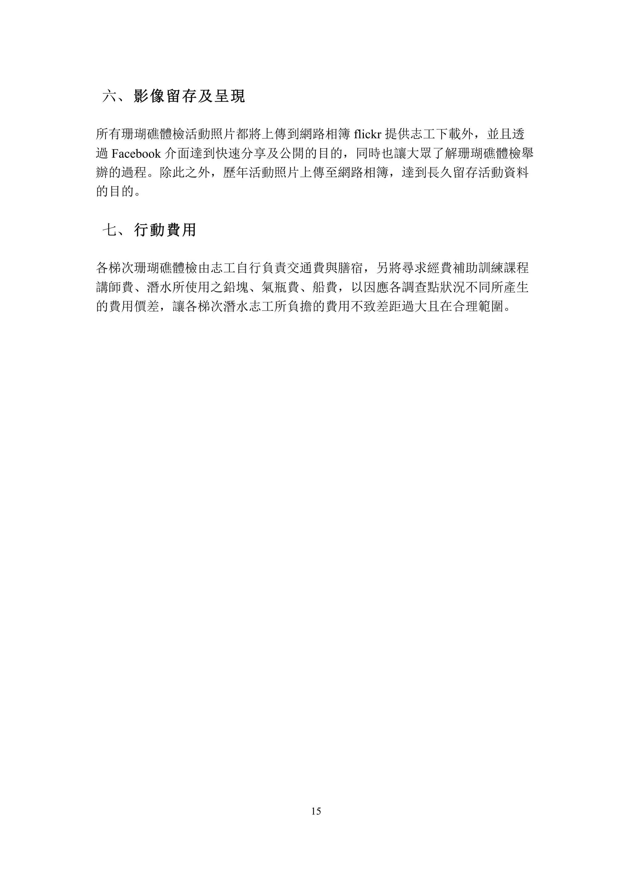 15
	
 影像留存及呈現六、
所有珊瑚礁體檢活動照片都將上傳到網路相簿 flickr 提供志工下載外，並且透
過 Facebook 介面達到快速分享及公開的目的，同時也讓大眾了解珊瑚礁體檢舉
辦的過程。除此之外，歷年活動照片上傳至網路相簿，達到長久留存活動資料
的目的。
	
 行動費用七、
各梯次珊瑚礁體檢由志工自行負責交通費與膳宿，另將尋求經費補助訓練課程
講師費、潛水所使用之鉛塊、氣瓶費、船費，以因應各調查點狀況不同所產生
的費用價差，讓各梯次潛水志工所負擔的費用不致差距過大且在合理範圍。
 