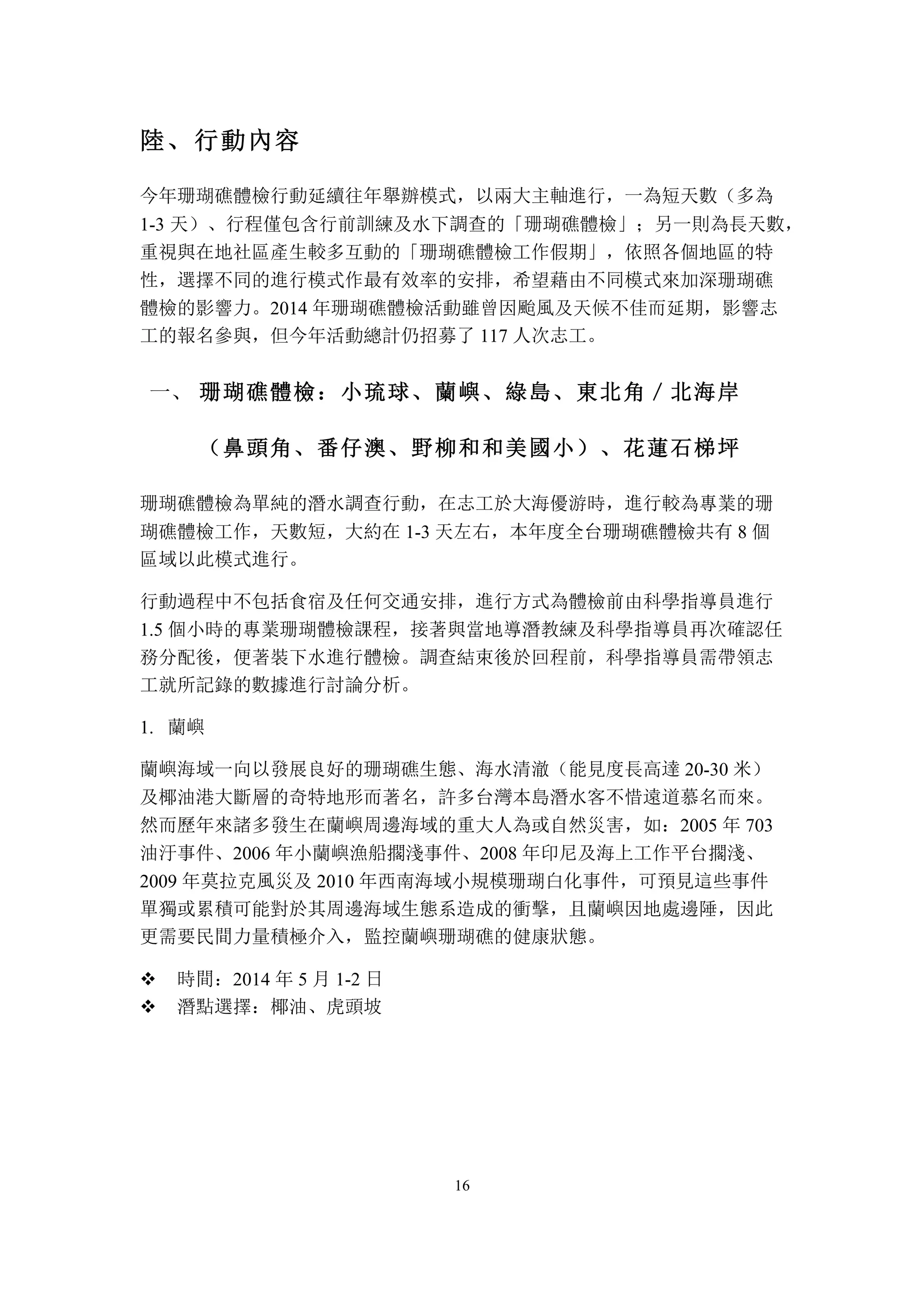 16
陸、	
 行動內容
今年珊瑚礁體檢行動延續往年舉辦模式，以兩大主軸進行，一為短天數（多為
1-3 天）、行程僅包含行前訓練及水下調查的「珊瑚礁體檢」；另一則為長天數，
重視與在地社區產生較多互動的「珊瑚礁體檢工作假期」，依照各個地區的特
性，選擇不同的進行模式作最有效率的安排，希望藉由不同模式來加深珊瑚礁
體檢的影響力。2014 年珊瑚礁體檢活動雖曾因颱風及天候不佳而延期，影響志
工的報名參與，但今年活動總計仍招募了 117 人次志工。
	
 珊瑚礁體檢：小琉球、蘭嶼、綠島、東北角／北海岸一、
（鼻頭角、番仔澳、野柳和和美國小）、花蓮石梯坪
珊瑚礁體檢為單純的潛水調查行動，在志工於大海優游時，進行較為專業的珊
瑚礁體檢工作，天數短，大約在 1-3 天左右，本年度全台珊瑚礁體檢共有 8 個
區域以此模式進行。
行動過程中不包括食宿及任何交通安排，進行方式為體檢前由科學指導員進行
1.5 個小時的專業珊瑚體檢課程，接著與當地導潛教練及科學指導員再次確認任
務分配後，便著裝下水進行體檢。調查結束後於回程前，科學指導員需帶領志
工就所記錄的數據進行討論分析。
1. 蘭嶼
蘭嶼海域一向以發展良好的珊瑚礁生態、海水清澈（能見度長高達 20-30 米）
及椰油港大斷層的奇特地形而著名，許多台灣本島潛水客不惜遠道慕名而來。
然而歷年來諸多發生在蘭嶼周邊海域的重大人為或自然災害，如：2005 年 703
油汙事件、2006 年小蘭嶼漁船擱淺事件、2008 年印尼及海上工作平台擱淺、
2009 年莫拉克風災及 2010 年西南海域小規模珊瑚白化事件，可預見這些事件
單獨或累積可能對於其周邊海域生態系造成的衝擊，且蘭嶼因地處邊陲，因此
更需要民間力量積極介入，監控蘭嶼珊瑚礁的健康狀態。
v 時間：2014 年 5 月 1-2 日
v 潛點選擇：椰油、虎頭坡
 