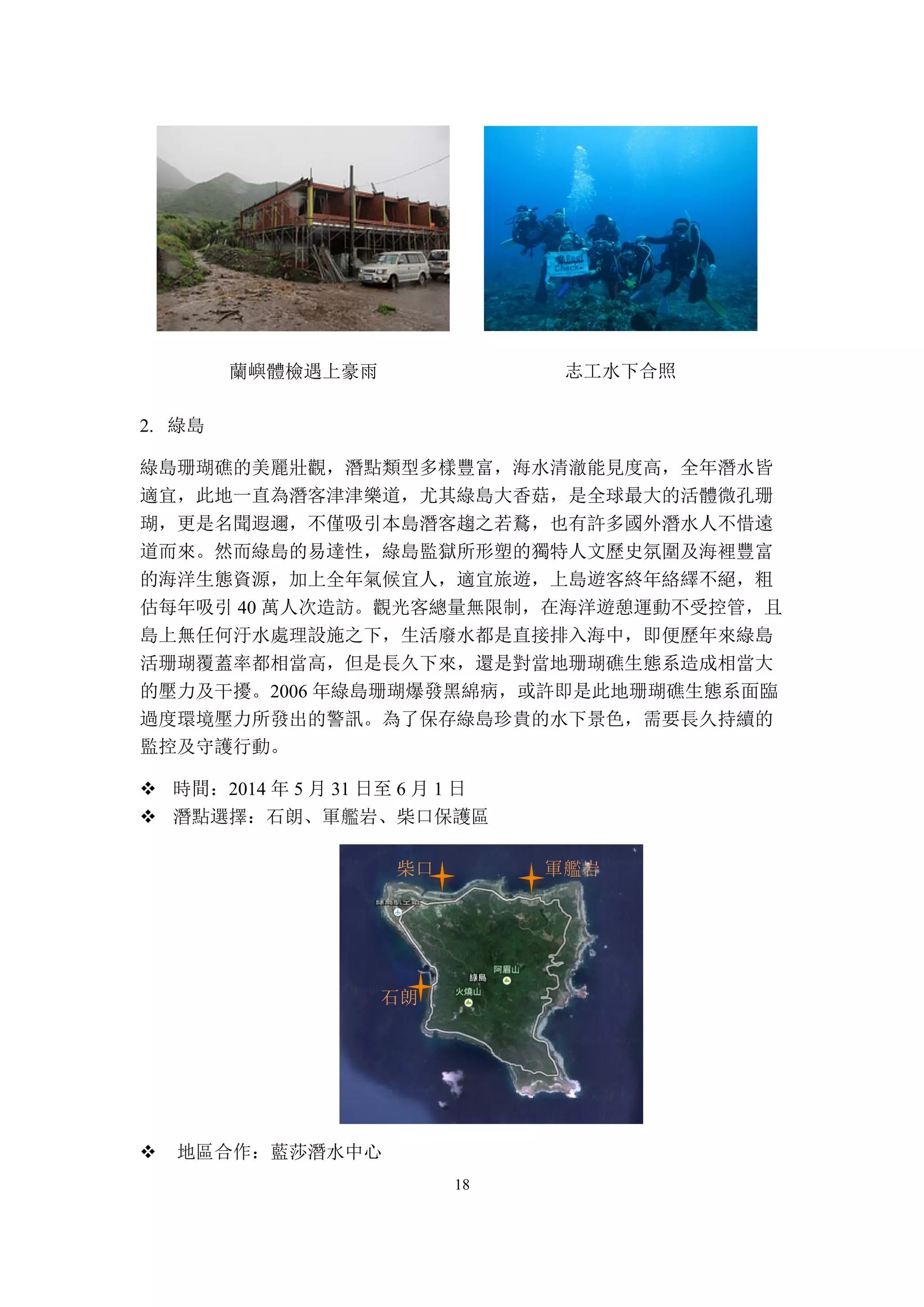 18
蘭嶼體檢遇上豪雨 志工水下合照
2. 綠島
綠島珊瑚礁的美麗壯觀，潛點類型多樣豐富，海水清澈能見度高，全年潛水皆
適宜，此地一直為潛客津津樂道，尤其綠島大香菇，是全球最大的活體微孔珊
瑚，更是名聞遐邇，不僅吸引本島潛客趨之若鶩，也有許多國外潛水人不惜遠
道而來。然而綠島的易達性，綠島監獄所形塑的獨特人文歷史氛圍及海裡豐富
的海洋生態資源，加上全年氣候宜人，適宜旅遊，上島遊客終年絡繹不絕，粗
估每年吸引 40 萬人次造訪。觀光客總量無限制，在海洋遊憩運動不受控管，且
島上無任何汙水處理設施之下，生活廢水都是直接排入海中，即便歷年來綠島
活珊瑚覆蓋率都相當高，但是長久下來，還是對當地珊瑚礁生態系造成相當大
的壓力及干擾。2006 年綠島珊瑚爆發黑綿病，或許即是此地珊瑚礁生態系面臨
過度環境壓力所發出的警訊。為了保存綠島珍貴的水下景色，需要長久持續的
監控及守護行動。
v 時間：2014 年 5 月 31 日至 6 月 1 日
v 潛點選擇：石朗、軍艦岩、柴口保護區
v 地區合作：藍莎潛水中心
柴口 軍艦岩
石朗
 