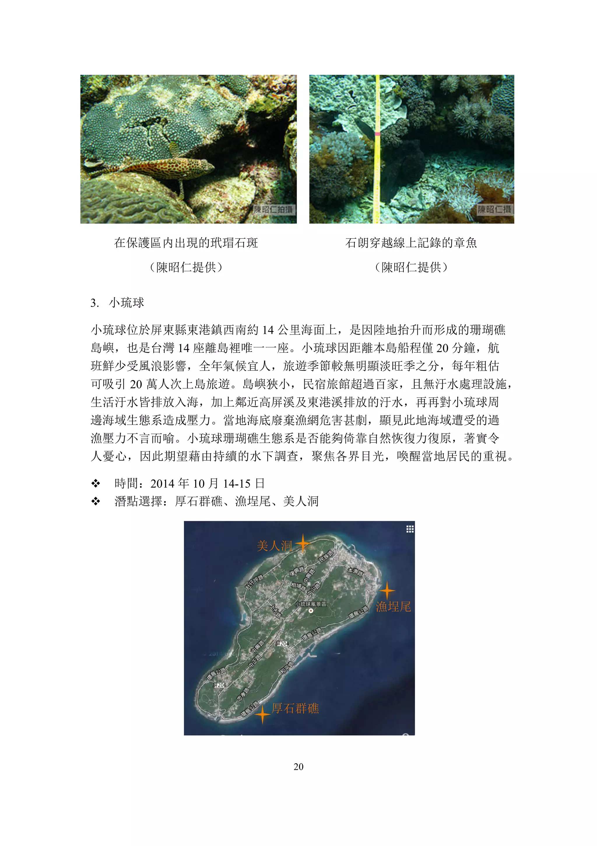 20
在保護區内出現的玳瑁石斑
（陳昭仁提供）
石朗穿越線上記錄的章魚
（陳昭仁提供）
3. 小琉球
小琉球位於屏東縣東港鎮西南約 14 公里海面上，是因陸地抬升而形成的珊瑚礁
島嶼，也是台灣 14 座離島裡唯一一座。小琉球因距離本島船程僅 20 分鐘，航
班鮮少受風浪影響，全年氣候宜人，旅遊季節較無明顯淡旺季之分，每年粗估
可吸引 20 萬人次上島旅遊。島嶼狹小，民宿旅館超過百家，且無汙水處理設施，
生活汙水皆排放入海，加上鄰近高屏溪及東港溪排放的汙水，再再對小琉球周
邊海域生態系造成壓力。當地海底廢棄漁網危害甚劇，顯見此地海域遭受的過
漁壓力不言而喻。小琉球珊瑚礁生態系是否能夠倚靠自然恢復力復原，著實令
人憂心，因此期望藉由持續的水下調查，聚焦各界目光，喚醒當地居民的重視。
v 時間：2014 年 10 月 14-15 日
v 潛點選擇：厚石群礁、漁埕尾、美人洞
美人洞
漁埕尾
厚石群礁
 