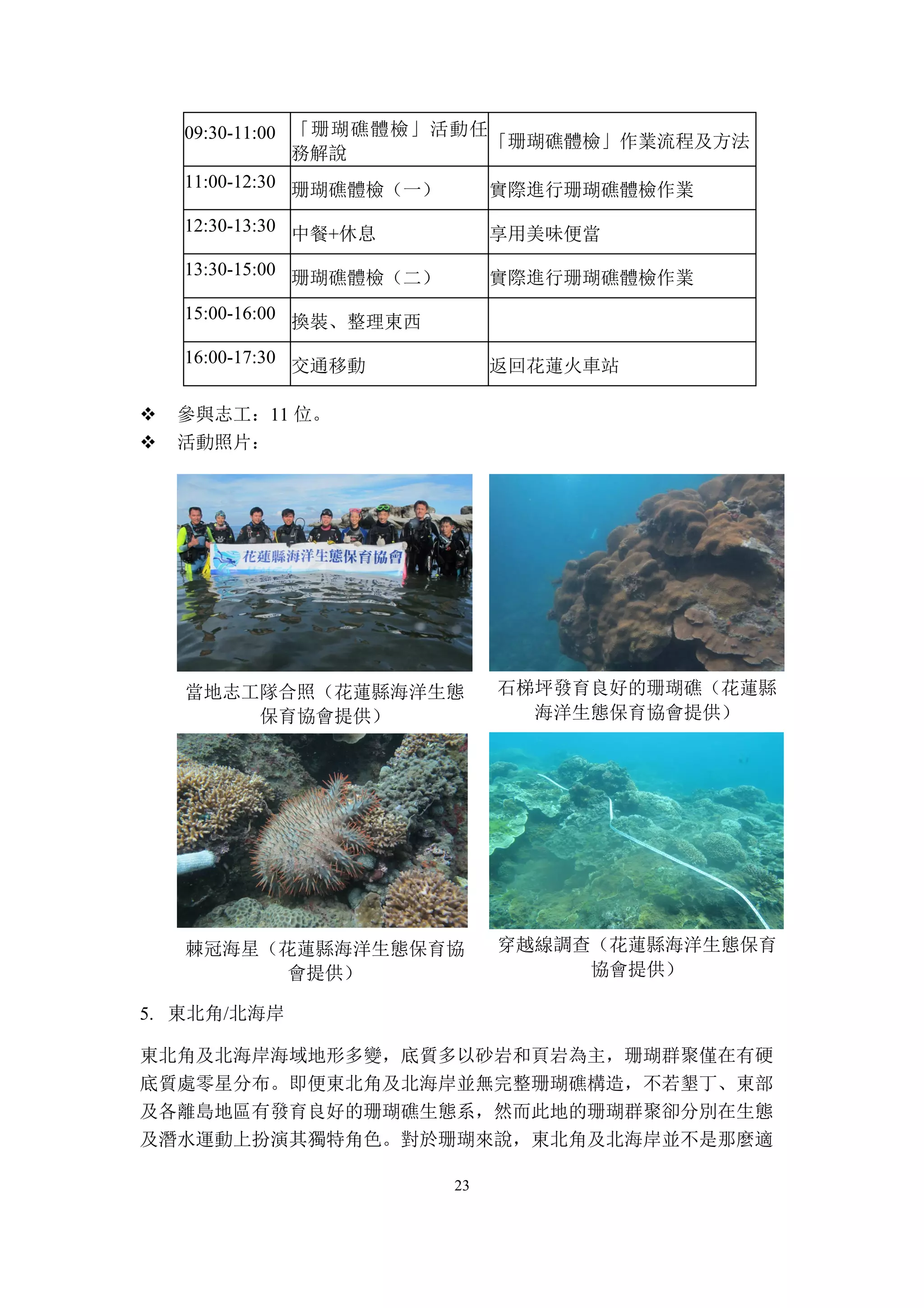 23
09:30-11:00 「珊瑚礁體檢」活動任
務解說
「珊瑚礁體檢」作業流程及方法
11:00-12:30 珊瑚礁體檢（一） 實際進行珊瑚礁體檢作業
12:30-13:30 中餐+休息 享用美味便當
13:30-15:00 珊瑚礁體檢（二） 實際進行珊瑚礁體檢作業
15:00-16:00 換裝、整理東西
16:00-17:30 交通移動 返回花蓮火車站
v 參與志工：11 位。
v 活動照片：
當地志工隊合照（花蓮縣海洋生態
保育協會提供）
石梯坪發育良好的珊瑚礁（花蓮縣
海洋生態保育協會提供）
棘冠海星（花蓮縣海洋生態保育協
會提供）
穿越線調查（花蓮縣海洋生態保育
協會提供）
5. 東北角/北海岸
東北角及北海岸海域地形多變，底質多以砂岩和頁岩為主，珊瑚群聚僅在有硬
底質處零星分布。即便東北角及北海岸並無完整珊瑚礁構造，不若墾丁、東部
及各離島地區有發育良好的珊瑚礁生態系，然而此地的珊瑚群聚卻分別在生態
及潛水運動上扮演其獨特角色。對於珊瑚來說，東北角及北海岸並不是那麼適
 