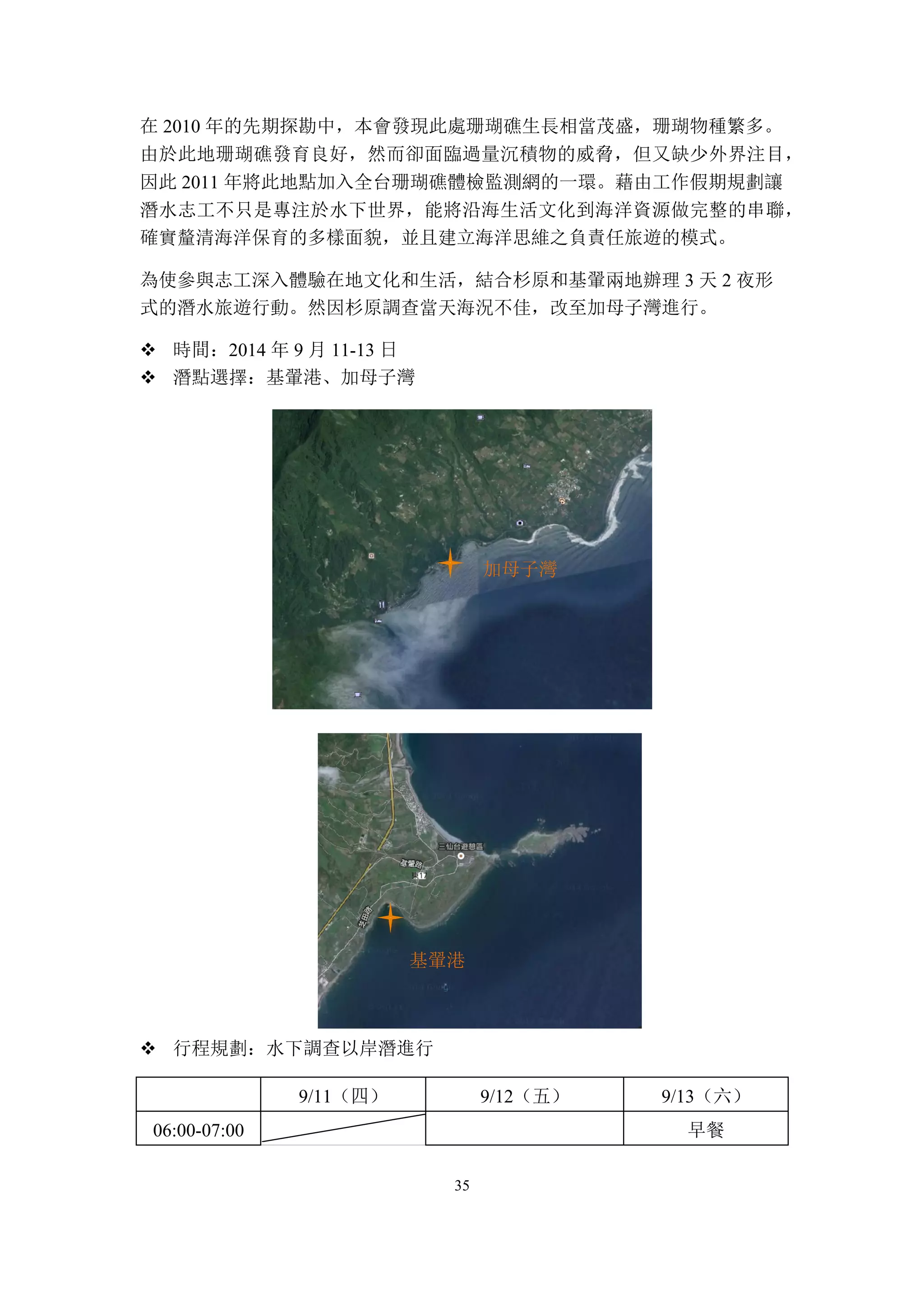 35
在 2010 年的先期探勘中，本會發現此處珊瑚礁生長相當茂盛，珊瑚物種繁多。
由於此地珊瑚礁發育良好，然而卻面臨過量沉積物的威脅，但又缺少外界注目，
因此 2011 年將此地點加入全台珊瑚礁體檢監測網的一環。藉由工作假期規劃讓
潛水志工不只是專注於水下世界，能將沿海生活文化到海洋資源做完整的串聯，
確實釐清海洋保育的多樣面貌，並且建立海洋思維之負責任旅遊的模式。
為使參與志工深入體驗在地文化和生活，結合杉原和基翬兩地辦理 3 天 2 夜形
式的潛水旅遊行動。然因杉原調查當天海況不佳，改至加母子灣進行。
v 時間：2014 年 9 月 11-13 日
v 潛點選擇：基翬港、加母子灣
v 行程規劃：水下調查以岸潛進行
9/11（四） 9/12（五） 9/13（六）
06:00-07:00 早餐
基翬港
加母子灣
 