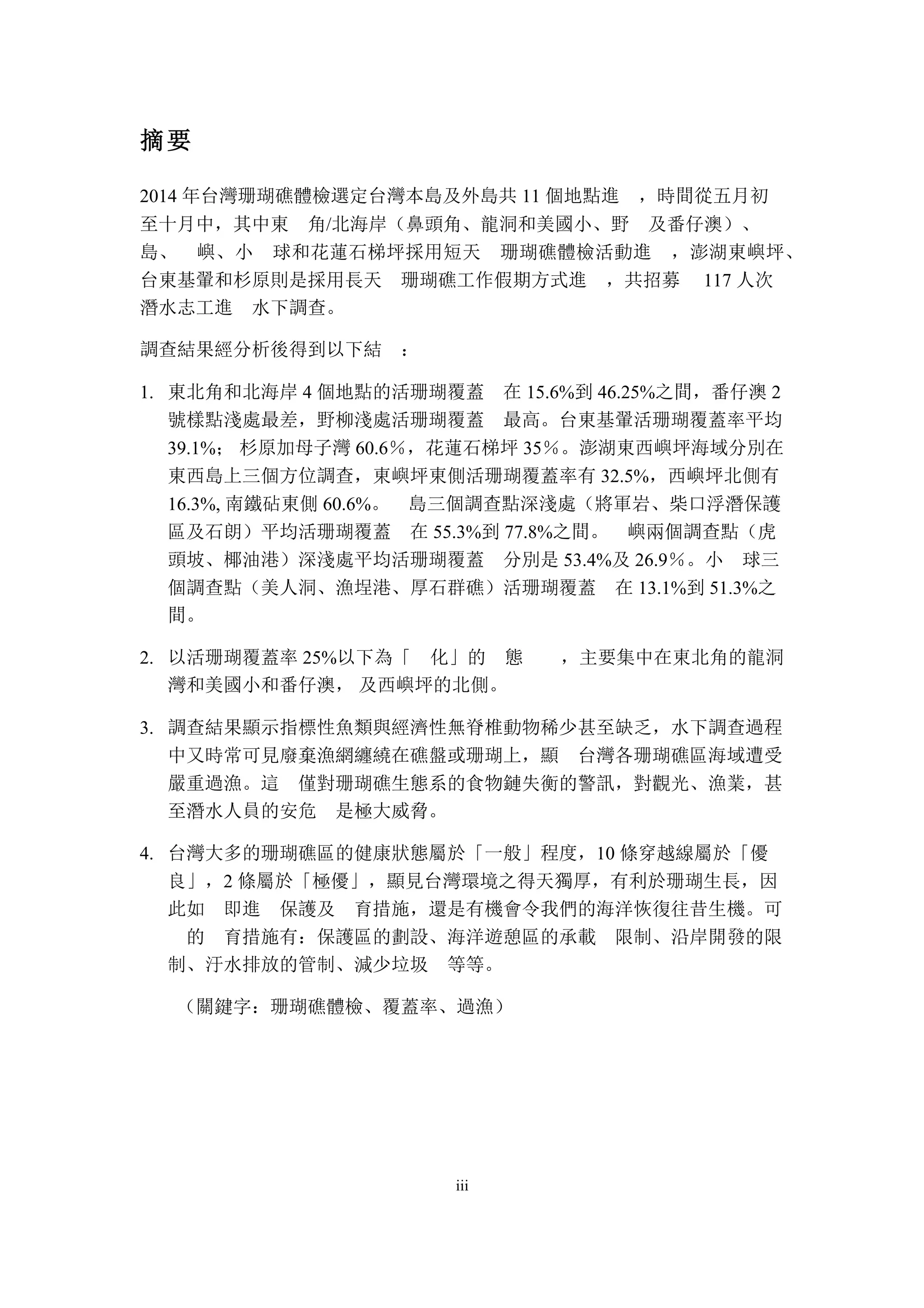 iii
摘要
2014 年台灣珊瑚礁體檢選定台灣本島及外島共 11 個地點進 ，時間從五月初
至十月中，其中東 角/北海岸（鼻頭角、龍洞和美國小、野 及番仔澳）、
島、 嶼、小 球和花蓮石梯坪採用短天 珊瑚礁體檢活動進 ，澎湖東嶼坪、
台東基翬和杉原則是採用長天 珊瑚礁工作假期方式進 ，共招募 117 人次
潛水志工進 水下調查。
調查結果經分析後得到以下結 ：
東北角和北海岸 4 個地點的活珊瑚覆蓋 在 15.6%到 46.25%之間，番仔澳 21.
號樣點淺處最差，野柳淺處活珊瑚覆蓋 最高。台東基翬活珊瑚覆蓋率平均
39.1%； 杉原加母子灣 60.6％，花蓮石梯坪 35％。澎湖東西嶼坪海域分別在
東西島上三個方位調查，東嶼坪東側活珊瑚覆蓋率有 32.5%，西嶼坪北側有
16.3%, 南鐵砧東側 60.6%。 島三個調查點深淺處（將軍岩、柴口浮潛保護
區及石朗）平均活珊瑚覆蓋 在 55.3%到 77.8%之間。 嶼兩個調查點（虎
頭坡、椰油港）深淺處平均活珊瑚覆蓋 分別是 53.4%及 26.9％。小 球三
個調查點（美人洞、漁埕港、厚石群礁）活珊瑚覆蓋 在 13.1%到 51.3%之
間。
以活珊瑚覆蓋率 25%以下為「 化」的 態 ，主要集中在東北角的龍洞2.
灣和美國小和番仔澳， 及西嶼坪的北側。
調查結果顯示指標性魚類與經濟性無脊椎動物稀少甚至缺乏，水下調查過程3.
中又時常可見廢棄漁網纏繞在礁盤或珊瑚上，顯 台灣各珊瑚礁區海域遭受
嚴重過漁。這 僅對珊瑚礁生態系的食物鏈失衡的警訊，對觀光、漁業，甚
至潛水人員的安危 是極大威脅。
台灣大多的珊瑚礁區的健康狀態屬於「一般」程度，10 條穿越線屬於「優4.
良」，2 條屬於「極優」，顯見台灣環境之得天獨厚，有利於珊瑚生長，因
此如 即進 保護及 育措施，還是有機會令我們的海洋恢復往昔生機。可
的 育措施有：保護區的劃設、海洋遊憩區的承載 限制、沿岸開發的限
制、汙水排放的管制、減少垃圾 等等。
（關鍵字：珊瑚礁體檢、覆蓋率、過漁）
 