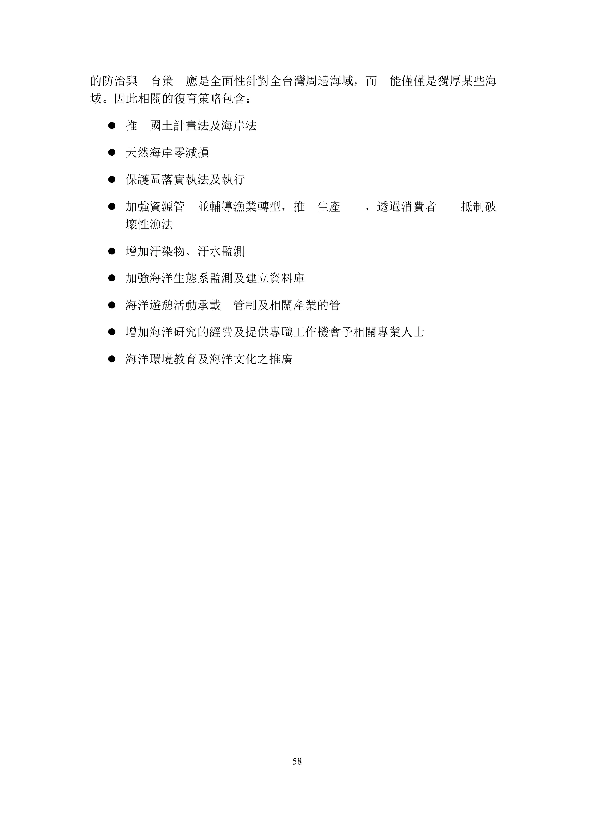 58
的防治與 育策 應是全面性針對全台灣周邊海域，而 能僅僅是獨厚某些海
域。因此相關的復育策略包含：
推 國土計畫法及海岸法l
天然海岸零減損l
保護區落實執法及執行l
加強資源管 並輔導漁業轉型，推 生產 ，透過消費者 抵制破l
壞性漁法
增加汙染物、汙水監測l
加強海洋生態系監測及建立資料庫l
海洋遊憩活動承載 管制及相關產業的管l
增加海洋研究的經費及提供專職工作機會予相關專業人士l
海洋環境教育及海洋文化之推廣l
 