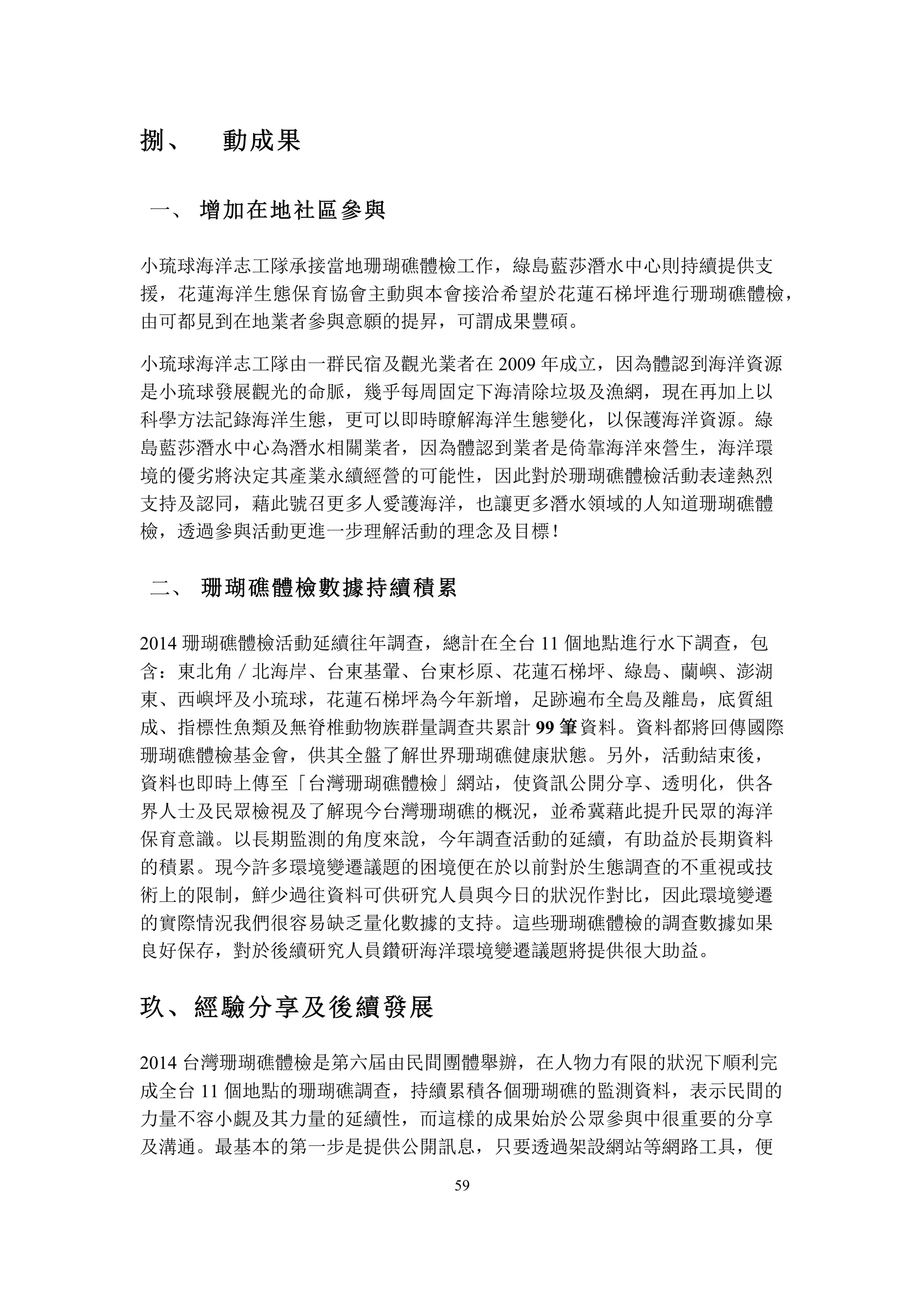 59
捌、	
  動成果
	
 增加在地社區參與一、
小琉球海洋志工隊承接當地珊瑚礁體檢工作，綠島藍莎潛水中心則持續提供支
援，花蓮海洋生態保育協會主動與本會接洽希望於花蓮石梯坪進行珊瑚礁體檢，
由可都見到在地業者參與意願的提昇，可謂成果豐碩。
小琉球海洋志工隊由一群民宿及觀光業者在 2009 年成立，因為體認到海洋資源
是小琉球發展觀光的命脈，幾乎每周固定下海清除垃圾及漁網，現在再加上以
科學方法記錄海洋生態，更可以即時瞭解海洋生態變化，以保護海洋資源。綠
島藍莎潛水中心為潛水相關業者，因為體認到業者是倚靠海洋來營生，海洋環
境的優劣將決定其產業永續經營的可能性，因此對於珊瑚礁體檢活動表達熱烈
支持及認同，藉此號召更多人愛護海洋，也讓更多潛水領域的人知道珊瑚礁體
檢，透過參與活動更進一步理解活動的理念及目標！
	
 珊瑚礁體檢數據持續積累二、
2014 珊瑚礁體檢活動延續往年調查，總計在全台 11 個地點進行水下調查，包
含：東北角／北海岸、台東基翬、台東杉原、花蓮石梯坪、綠島、蘭嶼、澎湖
東、西嶼坪及小琉球，花蓮石梯坪為今年新增，足跡遍布全島及離島，底質組
成、指標性魚類及無脊椎動物族群量調查共累計 99 筆資料。資料都將回傳國際
珊瑚礁體檢基金會，供其全盤了解世界珊瑚礁健康狀態。另外，活動結束後，
資料也即時上傳至「台灣珊瑚礁體檢」網站，使資訊公開分享、透明化，供各
界人士及民眾檢視及了解現今台灣珊瑚礁的概況，並希冀藉此提升民眾的海洋
保育意識。以長期監測的角度來說，今年調查活動的延續，有助益於長期資料
的積累。現今許多環境變遷議題的困境便在於以前對於生態調查的不重視或技
術上的限制，鮮少過往資料可供研究人員與今日的狀況作對比，因此環境變遷
的實際情況我們很容易缺乏量化數據的支持。這些珊瑚礁體檢的調查數據如果
良好保存，對於後續研究人員鑽研海洋環境變遷議題將提供很大助益。
玖、	
 經驗分享及後續發展
2014 台灣珊瑚礁體檢是第六屆由民間團體舉辦，在人物力有限的狀況下順利完
成全台 11 個地點的珊瑚礁調查，持續累積各個珊瑚礁的監測資料，表示民間的
力量不容小覷及其力量的延續性，而這樣的成果始於公眾參與中很重要的分享
及溝通。最基本的第一步是提供公開訊息，只要透過架設網站等網路工具，便
 