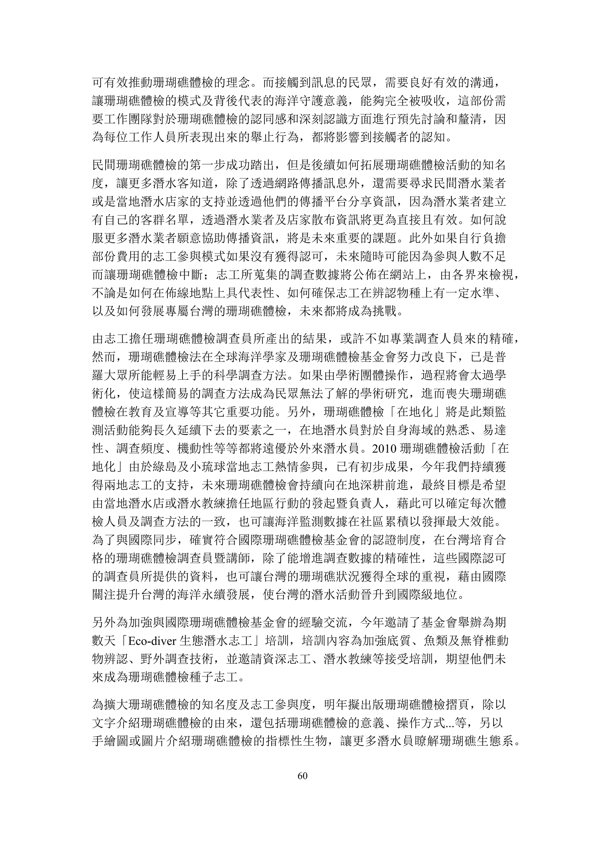 60
可有效推動珊瑚礁體檢的理念。而接觸到訊息的民眾，需要良好有效的溝通，
讓珊瑚礁體檢的模式及背後代表的海洋守護意義，能夠完全被吸收，這部份需
要工作團隊對於珊瑚礁體檢的認同感和深刻認識方面進行預先討論和釐清，因
為每位工作人員所表現出來的舉止行為，都將影響到接觸者的認知。
民間珊瑚礁體檢的第一步成功踏出，但是後續如何拓展珊瑚礁體檢活動的知名
度，讓更多潛水客知道，除了透過網路傳播訊息外，還需要尋求民間潛水業者
或是當地潛水店家的支持並透過他們的傳播平台分享資訊，因為潛水業者建立
有自己的客群名單，透過潛水業者及店家散布資訊將更為直接且有效。如何說
服更多潛水業者願意協助傳播資訊，將是未來重要的課題。此外如果自行負擔
部份費用的志工參與模式如果沒有獲得認可，未來隨時可能因為參與人數不足
而讓珊瑚礁體檢中斷；志工所蒐集的調查數據將公佈在網站上，由各界來檢視，
不論是如何在佈線地點上具代表性、如何確保志工在辨認物種上有一定水準、
以及如何發展專屬台灣的珊瑚礁體檢，未來都將成為挑戰。
由志工擔任珊瑚礁體檢調查員所產出的結果，或許不如專業調查人員來的精確，
然而，珊瑚礁體檢法在全球海洋學家及珊瑚礁體檢基金會努力改良下，已是普
羅大眾所能輕易上手的科學調查方法。如果由學術團體操作，過程將會太過學
術化，使這樣簡易的調查方法成為民眾無法了解的學術研究，進而喪失珊瑚礁
體檢在教育及宣導等其它重要功能。另外，珊瑚礁體檢「在地化」將是此類監
測活動能夠長久延續下去的要素之一，在地潛水員對於自身海域的熟悉、易達
性、調查頻度、機動性等等都將遠優於外來潛水員。2010 珊瑚礁體檢活動「在
地化」由於綠島及小琉球當地志工熱情參與，已有初步成果，今年我們持續獲
得兩地志工的支持，未來珊瑚礁體檢會持續向在地深耕前進，最終目標是希望
由當地潛水店或潛水教練擔任地區行動的發起暨負責人，藉此可以確定每次體
檢人員及調查方法的一致，也可讓海洋監測數據在社區累積以發揮最大效能。
為了與國際同步，確實符合國際珊瑚礁體檢基金會的認證制度，在台灣培育合
格的珊瑚礁體檢調查員暨講師，除了能增進調查數據的精確性，這些國際認可
的調查員所提供的資料，也可讓台灣的珊瑚礁狀況獲得全球的重視，藉由國際
關注提升台灣的海洋永續發展，使台灣的潛水活動晉升到國際級地位。
另外為加強與國際珊瑚礁體檢基金會的經驗交流，今年邀請了基金會舉辦為期
數天「Eco-diver 生態潛水志工」培訓，培訓內容為加強底質、魚類及無脊椎動
物辨認、野外調查技術，並邀請資深志工、潛水教練等接受培訓，期望他們未
來成為珊瑚礁體檢種子志工。
為擴大珊瑚礁體檢的知名度及志工參與度，明年擬出版珊瑚礁體檢摺頁，除以
文字介紹珊瑚礁體檢的由來，還包括珊瑚礁體檢的意義、操作方式...等，另以
手繪圖或圖片介紹珊瑚礁體檢的指標性生物，讓更多潛水員瞭解珊瑚礁生態系。
 
