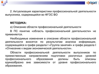2. Актуализация характеристики профессиональной деятельности 
выпускника, содержащейся во ФГОС ВО 
МЕТОДИКА: 
а) Описание области профессиональной деятельности 
В ПС понятие «область профессиональной деятельности» не 
применяется. 
Необходимые изменения в описание области профессиональной 
деятельности вносятся по результатам анализа информации, 
содержащейся в графе раздела I «Группа занятий» и графе раздела I 
«Отнесение к видам экономической деятельности». 
Области профессиональной деятельности выпускников по 
преемственным направлениям подготовки различных уровней 
профессионального образования должны быть описаны 
единообразно вне зависимости от уровня профессионального 
образования. 
 