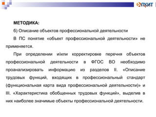 МЕТОДИКА: 
б) Описание объектов профессиональной деятельности 
В ПС понятие «объект профессиональной деятельности» не 
применяется. 
При определении и/или корректировке перечня объектов 
профессиональной деятельности в ФГОС ВО необходимо 
проанализировать информацию из разделов II. «Описание 
трудовых функций, входящих в профессиональный стандарт 
(функциональная карта вида профессиональной деятельности)» и 
III. «Характеристика обобщенных трудовых функций», выделив в 
них наиболее значимые объекты профессиональной деятельности. 
 