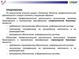 ПРЕДЛОЖЕНИЯ: 
По результатам анализа раздел «Описание объектов профессиональной 
деятельности» следует изложить следующим образом: 
Объектами профессиональной деятельности выпускников программ 
бакалавриата с присвоением квалификации «академический бакалавр» 
являются: 
- требования к программному обеспечению, информационной системе 
- технические спецификации на программные компоненты и их 
взаимодействие 
- программное обеспечение, информационные системы 
Объектами профессиональной деятельности выпускников программ 
бакалавриата с присвоением квалификации «прикладной бакалавр» 
являются: 
- требования к программному обеспечению, информационной системе 
- технические спецификации на программные компоненты и их 
взаимодействие 
- программное обеспечение, информационные системы 
 