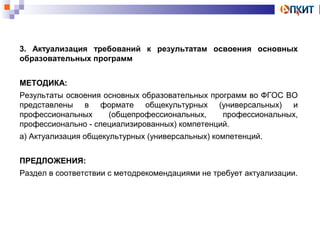 3. Актуализация требований к результатам освоения основных 
образовательных программ 
МЕТОДИКА: 
Результаты освоения основных образовательных программ во ФГОС ВО 
представлены в формате общекультурных (универсальных) и 
профессиональных (общепрофессиональных, профессиональных, 
профессионально - специализированных) компетенций. 
а) Актуализация общекультурных (универсальных) компетенций. 
ПРЕДЛОЖЕНИЯ: 
Раздел в соответствии с методрекомендациями не требует актуализации. 
 