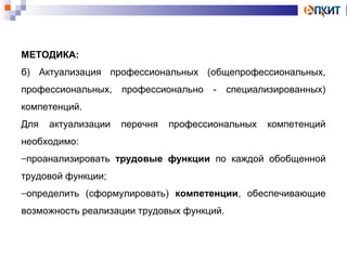 МЕТОДИКА: 
б) Актуализация профессиональных (общепрофессиональных, 
профессиональных, профессионально - специализированных) 
компетенций. 
Для актуализации перечня профессиональных компетенций 
необходимо: 
-проанализировать трудовые функции по каждой обобщенной 
трудовой функции; 
-определить (сформулировать) компетенции, обеспечивающие 
возможность реализации трудовых функций. 
 