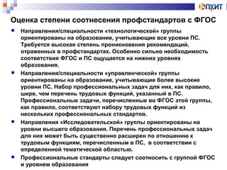 Оценка степени соотнесения профстандартов с ФГОС 
 Направления/специальности «технологической» группы 
ориентированы на образование, учитывающие все уровни ПС. 
Требуется высокая степень проникновения рекомендаций, 
отраженных в профстандартах. Особенно сильно необходимость 
соответствия ФГОС и ПС ощущается на нижних уровнях 
образования. 
 Направления/специальности «управленческой» группы 
ориентированы на образование, учитывающие более высокие 
уровни ПС. Набор профессиональных задач для них, как правило, 
шире, чем перечень трудовых функций, указанный в ПС. 
Профессиональные задачи, перечисленные во ФГОС этой группы, 
как правило, соответствуют набору трудовых функций из 
нескольких профессиональных стандартов. 
 Направления «Исследовательской» группы ориентированы на 
уровни высшего образования. Перечень профессиональных задач 
для них может быть существенно расширен по отношению к 
трудовым функциям, перечисленным в ПС, в соответствии с 
определенной тематической областью. 
 Профессиональные стандарты следует соотносить с группой ФГОС 
и уровнем образования 
 