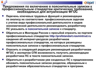 Предложения по включению в пояснительные записки к 
профессиональным стандартам критических требований, 
необходимых для актуализации ФГОС 
 Перечень ключевых трудовых функций и рекомендации 
по анализу их соответствия профессиональным задачам 
с учетом вида профессиональной деятельности и видов 
экономической деятельности рекомендовать разработчику 
ПС указывать в пояснительной записке к стандарту. 
 Обратиться в Минтруда России с просьбой отразить на портале 
профессиональных стандартов http://profstandart.rosmintrud.ru 
сведения об интернет-ресурсах разработчиков 
профессиональных стандартов, на которых размещены 
пояснительные записки к профессиональным стандартам. 
 Отразить в следующей редакции рекомендаций разработчикам 
ФГОС и экспертам СПК возможность получить рекомендации 
разработчика ПС в тексте пояснительной записки. 
 Обратиться к разработчикам уже созданных ПС с предложением 
обновить пояснительные записки разделом, обращенным к 
разработчикам образовательных стандартов и программ. 
 
