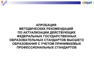 АПРОБАЦИЯ 
МЕТОДИЧЕСКИХ РЕКОМЕНДАЦИЙ 
ПО АКТУАЛИЗАЦИИ ДЕЙСТВУЮЩИХ 
ФЕДЕРАЛЬНЫХ ГОСУДАРСТВЕННЫХ 
ОБРАЗОВАТЕЛЬНЫХ СТАНДАРТОВ ВЫСШЕГО 
ОБРАЗОВАНИЯ С УЧЕТОМ ПРИНИМАЕМЫХ 
ПРОФЕССИОНАЛЬНЫХ СТАНДАРТОВ 
 
