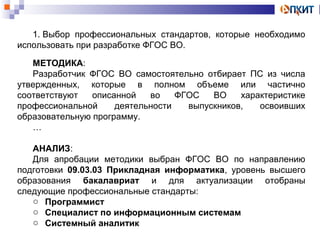 1. Выбор профессиональных стандартов, которые необходимо 
использовать при разработке ФГОС ВО. 
МЕТОДИКА: 
Разработчик ФГОС ВО самостоятельно отбирает ПС из числа 
утвержденных, которые в полном объеме или частично 
соответствуют описанной во ФГОС ВО характеристике 
профессиональной деятельности выпускников, освоивших 
образовательную программу. 
… 
АНАЛИЗ: 
Для апробации методики выбран ФГОС ВО по направлению 
подготовки 09.03.03 Прикладная информатика, уровень высшего 
образования бакалавриат и для актуализации отобраны 
следующие профессиональные стандарты: 
o Программист 
o Специалист по информационным системам 
o Системный аналитик 
 