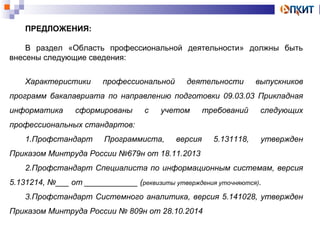 ПРЕДЛОЖЕНИЯ: 
В раздел «Область профессиональной деятельности» должны быть 
внесены следующие сведения: 
Характеристики профессиональной деятельности выпускников 
программ бакалавриата по направлению подготовки 09.03.03 Прикладная 
информатика сформированы с учетом требований следующих 
профессиональных стандартов: 
1.Профстандарт Программиста, версия 5.131118, утвержден 
Приказом Минтруда России №679н от 18.11.2013 
2.Профстандарт Специалиста по информационным системам, версия 
5.131214, №___ от ____________ (реквизиты утверждения уточняются). 
3.Профстандарт Системного аналитика, версия 5.141028, утвержден 
Приказом Минтруда России № 809н от 28.10.2014 
 