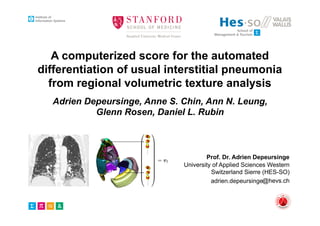 University of Applied Sciences Western
Switzerland Sierre (HES-SO)
@hevs.ch
A computerized score for the automated
differentiation of usual interstitial pneumonia
from regional volumetric texture analysis
Adrien Depeursinge, Anne S. Chin, Ann N. Leung,
Glenn Rosen, Daniel L. Rubin
Prof. Dr. Adrien Depeursinge
mal ground glass reticular honeycombing
re 1.
!
re 2.
re 3.
¤R(n1,n2,n3){f}(!) =
…
n1 + n2 + n3
n1!n2!n3!
( j!1)n1
( j!2)n2
( j!3)n3
||!||n1+n2+n3
ˆf(!), (1)
for all combinations of (n1, n2, n3) with n1 + n2 + n3 = N and n1,2,3 2 N.
Eq. (1) yields N+2
2 templates R(n1,n2,n3)
and forms multiscale steerable ﬁl-
terbanks when coupled with a multi–resolution framework based on isotropic
band–limited wavelets (e.g., Simoncelli) [11]. The Riesz transform allows for a
complete coverage of image scales and directions. The angular selectivity of the
ﬁlters can be tuned with the order N of the transform. The second–order Riesz
ﬁlterbank is depicted in Fig. 2.
G*R(2,0,0) G*R(0,2,0) G*R(0,0,2) G*R(1,1,0) G*R(1,0,1) G*R(0,1,1)
Fig. 2. 2nd
–order Riesz kernels R(n1,n2,n3)
convolved with isotropic Gaussians G(x).
2.4 Regional lung texture analysis
The prototype regional distributions of the texture properties of classic versus
atypical UIPs were learned using support vector machines (SVM). The anatomi-
cal atlas of the lungs described in Sec. 2.2 was used to locate the texture features
in 36 distinct subregions deﬁned by the intersection of the 10 initial regions.
The energies E of the multiscale Riesz components R
(n1,n2,n3)
j in each region
xi=1,...,36, constituted the feature space used to predict the class of UIP (see
Fig. 3). Second–order Riesz ﬁlterbanks were chosen as an optimal trade–o↵ be-
tween the ability of the ﬁlterbanks to cover image directions and feature dimen-
sionality [12]. Four dyadic scales were used to cover the various object sizes in
xi. The image scales and directions matched identical physical properties across
patients (see Sec. 2.1). Two additional feature groups were extracted for each
region to provide a baseline performance: 15 histogram bins of the gray levels
+ n2 + n3
1!n2!n3!
( j!1)n1
( j!2)n2
( j!3)n3
||!||n1+n2+n3
ˆf(!), (1)
n2, n3) with n1 + n2 + n3 = N and n1,2,3 2 N.
es R(n1,n2,n3)
and forms multiscale steerable ﬁl-
a multi–resolution framework based on isotropic
Simoncelli) [11]. The Riesz transform allows for a
cales and directions. The angular selectivity of the
order N of the transform. The second–order Riesz
2.
R(0,0,2) G*R(1,1,0) G*R(1,0,1) G*R(0,1,1)
R(n1,n2,n3)
convolved with isotropic Gaussians G(x).
e analysis
butions of the texture properties of classic versus
ing support vector machines (SVM). The anatomi-
d in Sec. 2.2 was used to locate the texture features
ned by the intersection of the 10 initial regions.
cale Riesz components R
(n1,n2,n3)
j in each region
ature space used to predict the class of UIP (see
lterbanks were chosen as an optimal trade–o↵ be-
anks to cover image directions and feature dimen-
ales were used to cover the various object sizes in
ctions matched identical physical properties across
additional feature groups were extracted for each
performance: 15 histogram bins of the gray levels
}(!) =
…
n1 + n2 + n3
n1!n2!n3!
( j!1)n1
( j!2)n2
( j!3)n3
||!||n1+n2+n3
ˆf(!), (1)
ions of (n1, n2, n3) with n1 + n2 + n3 = N and n1,2,3 2 N.
N+2
2 templates R(n1,n2,n3)
and forms multiscale steerable ﬁl-
oupled with a multi–resolution framework based on isotropic
velets (e.g., Simoncelli) [11]. The Riesz transform allows for a
ge of image scales and directions. The angular selectivity of the
ned with the order N of the transform. The second–order Riesz
cted in Fig. 2.
R(0,2,0) G*R(0,0,2) G*R(1,1,0) G*R(1,0,1) G*R(0,1,1)
Riesz kernels R(n1,n2,n3)
convolved with isotropic Gaussians G(x).
lung texture analysis
egional distributions of the texture properties of classic versus
re learned using support vector machines (SVM). The anatomi-
ngs described in Sec. 2.2 was used to locate the texture features
bregions deﬁned by the intersection of the 10 initial regions.
of the multiscale Riesz components R
(n1,n2,n3)
j in each region
tuted the feature space used to predict the class of UIP (see
order Riesz ﬁlterbanks were chosen as an optimal trade–o↵ be-
of the ﬁlterbanks to cover image directions and feature dimen-
ur dyadic scales were used to cover the various object sizes in
ales and directions matched identical physical properties across
c. 2.1). Two additional feature groups were extracted for each
e a baseline performance: 15 histogram bins of the gray levels
¤R(n1,n2,n3){f}(!) =
…
n1 + n2 + n3
n1!n2!n3!
( j!1)n1
( j!2)n2
( j!3)n3
||!||n1+n2+n3
ˆf(!), (1)
for all combinations of (n1, n2, n3) with n1 + n2 + n3 = N and n1,2,3 2 N.
Eq. (1) yields N+2
2 templates R(n1,n2,n3)
and forms multiscale steerable ﬁl-
terbanks when coupled with a multi–resolution framework based on isotropic
band–limited wavelets (e.g., Simoncelli) [11]. The Riesz transform allows for a
complete coverage of image scales and directions. The angular selectivity of the
ﬁlters can be tuned with the order N of the transform. The second–order Riesz
ﬁlterbank is depicted in Fig. 2.
G*R(2,0,0) G*R(0,2,0) G*R(0,0,2) G*R(1,1,0) G*R(1,0,1) G*R(0,1,1)
Fig. 2. 2nd
–order Riesz kernels R(n1,n2,n3)
convolved with isotropic Gaussians G(x).
2.4 Regional lung texture analysis
The prototype regional distributions of the texture properties of classic versus
atypical UIPs were learned using support vector machines (SVM). The anatomi-
cal atlas of the lungs described in Sec. 2.2 was used to locate the texture features
in 36 distinct subregions deﬁned by the intersection of the 10 initial regions.
The energies E of the multiscale Riesz components R
(n1,n2,n3)
j in each region
xi=1,...,36, constituted the feature space used to predict the class of UIP (see
Fig. 3). Second–order Riesz ﬁlterbanks were chosen as an optimal trade–o↵ be-
tween the ability of the ﬁlterbanks to cover image directions and feature dimen-
sionality [12]. Four dyadic scales were used to cover the various object sizes in
xi. The image scales and directions matched identical physical properties across
patients (see Sec. 2.1). Two additional feature groups were extracted for each
region to provide a baseline performance: 15 histogram bins of the gray levels
X Y Z XY YZXZ
Automated Classiﬁcation of UIP using Regional Volumetric Texture Analysis 5
three–dimensional signal f(x) is deﬁned in the Fourier domain as:
¤R(n1,n2,n3){f}(!) =
…
n1 + n2 + n3
n1!n2!n3!
( j!1)n1
( j!2)n2
( j!3)n3
||!||n1+n2+n3
ˆf(!), (1)
for all combinations of (n1, n2, n3) with n1 + n2 + n3 = N and n1,2,3 2 N.
Eq. (1) yields N+2
2 templates R(n1,n2,n3)
and forms multiscale steerable ﬁl-
terbanks when coupled with a multi–resolution framework based on isotropic
band–limited wavelets (e.g., Simoncelli) [11]. The Riesz transform allows for a
complete coverage of image scales and directions. The angular selectivity of the
ﬁlters can be tuned with the order N of the transform. The second–order Riesz
ﬁlterbank is depicted in Fig. 2.
G*R(2,0,0) G*R(0,2,0) G*R(0,0,2) G*R(1,1,0) G*R(1,0,1) G*R(0,1,1)
Fig. 2. 2nd
–order Riesz kernels R(n1,n2,n3)
convolved with isotropic Gaussians G(x).
2.4 Regional lung texture analysis
The prototype regional distributions of the texture properties of classic versus
atypical UIPs were learned using support vector machines (SVM). The anatomi-
cal atlas of the lungs described in Sec. 2.2 was used to locate the texture features
in 36 distinct subregions deﬁned by the intersection of the 10 initial regions.
The energies E of the multiscale Riesz components R
(n1,n2,n3)
j in each region
xi=1,...,36, constituted the feature space used to predict the class of UIP (see
Fig. 3). Second–order Riesz ﬁlterbanks were chosen as an optimal trade–o↵ be-
tween the ability of the ﬁlterbanks to cover image directions and feature dimen-
sionality [12]. Four dyadic scales were used to cover the various object sizes in
xi. The image scales and directions matched identical physical properties across
patients (see Sec. 2.1). Two additional feature groups were extracted for each
region to provide a baseline performance: 15 histogram bins of the gray levels
in the extended lung window [-1000;600] Hounsﬁeld Units (HU), and 3–D gray–
level co–occurrence matrices (GLCM). The GLCMs parameters were optimized
using a distance d between voxel pairs of { 3; 3} and a number of gray levels
of {8, 16, 32}. Eleven GLCM properties were averaged over the 7 ⇥ 7 ⇥ 7 direc-
tions deﬁned by all combinations of d values in x1, x2, x3 directions: contrast,
correlation, energy, homogeneity, entropy, inverse di↵erence moment, sum av-
erage, sum entropy, sum variance, di↵erence variance, di↵erence entropy [13].
The cost C of the errors of SVMs and the variance K of the associated Gaus-
sian kernel K(vl, vm) = exp( ||vl vm||2
2 2
K
) were optimized as: C 2 [100
; 107
] and
K 2 [10 8
; 102
]. A leave–one–patient–out cross–validation was used to estimate
the generalization performance of the proposed approach.
Automated Classiﬁcation of UIP using Regional Volumetric Texture Analysis 5
three–dimensional signal f(x) is deﬁned in the Fourier domain as:
¤R(n1,n2,n3){f}(!) =
…
n1 + n2 + n3
n1!n2!n3!
( j!1)n1
( j!2)n2
( j!3)n3
||!||n1+n2+n3
ˆf(!), (1)
for all combinations of (n1, n2, n3) with n1 + n2 + n3 = N and n1,2,3 2 N.
Eq. (1) yields N+2
2 templates R(n1,n2,n3)
and forms multiscale steerable ﬁl-
terbanks when coupled with a multi–resolution framework based on isotropic
band–limited wavelets (e.g., Simoncelli) [11]. The Riesz transform allows for a
complete coverage of image scales and directions. The angular selectivity of the
ﬁlters can be tuned with the order N of the transform. The second–order Riesz
ﬁlterbank is depicted in Fig. 2.
G*R(2,0,0) G*R(0,2,0) G*R(0,0,2) G*R(1,1,0) G*R(1,0,1) G*R(0,1,1)
Fig. 2. 2nd
–order Riesz kernels R(n1,n2,n3)
convolved with isotropic Gaussians G(x).
2.4 Regional lung texture analysis
The prototype regional distributions of the texture properties of classic versus
atypical UIPs were learned using support vector machines (SVM). The anatomi-
cal atlas of the lungs described in Sec. 2.2 was used to locate the texture features
in 36 distinct subregions deﬁned by the intersection of the 10 initial regions.
The energies E of the multiscale Riesz components R
(n1,n2,n3)
j in each region
xi=1,...,36, constituted the feature space used to predict the class of UIP (see
Fig. 3). Second–order Riesz ﬁlterbanks were chosen as an optimal trade–o↵ be-
tween the ability of the ﬁlterbanks to cover image directions and feature dimen-
sionality [12]. Four dyadic scales were used to cover the various object sizes in
xi. The image scales and directions matched identical physical properties across
patients (see Sec. 2.1). Two additional feature groups were extracted for each
region to provide a baseline performance: 15 histogram bins of the gray levels
in the extended lung window [-1000;600] Hounsﬁeld Units (HU), and 3–D gray–
level co–occurrence matrices (GLCM). The GLCMs parameters were optimized
using a distance d between voxel pairs of { 3; 3} and a number of gray levels
of {8, 16, 32}. Eleven GLCM properties were averaged over the 7 ⇥ 7 ⇥ 7 direc-
tions deﬁned by all combinations of d values in x1, x2, x3 directions: contrast,
correlation, energy, homogeneity, entropy, inverse di↵erence moment, sum av-
erage, sum entropy, sum variance, di↵erence variance, di↵erence entropy [13].
The cost C of the errors of SVMs and the variance K of the associated Gaus-
sian kernel K(vl, vm) = exp( ||vl vm||2
2 2
K
) were optimized as: C 2 [100
; 107
] and
K 2 [10 8
; 102
]. A leave–one–patient–out cross–validation was used to estimate
the generalization performance of the proposed approach.
Automated Classiﬁcation of UIP using Regional Volumetric Texture Analysis 5
three–dimensional signal f(x) is deﬁned in the Fourier domain as:
¤R(n1,n2,n3){f}(!) =
…
n1 + n2 + n3
n1!n2!n3!
( j!1)n1
( j!2)n2
( j!3)n3
||!||n1+n2+n3
ˆf(!), (1)
for all combinations of (n1, n2, n3) with n1 + n2 + n3 = N and n1,2,3 2 N.
Eq. (1) yields N+2
2 templates R(n1,n2,n3)
and forms multiscale steerable ﬁl-
terbanks when coupled with a multi–resolution framework based on isotropic
band–limited wavelets (e.g., Simoncelli) [11]. The Riesz transform allows for a
complete coverage of image scales and directions. The angular selectivity of the
ﬁlters can be tuned with the order N of the transform. The second–order Riesz
ﬁlterbank is depicted in Fig. 2.
G*R(2,0,0) G*R(0,2,0) G*R(0,0,2) G*R(1,1,0) G*R(1,0,1) G*R(0,1,1)
Fig. 2. 2nd
–order Riesz kernels R(n1,n2,n3)
convolved with isotropic Gaussians G(x).
2.4 Regional lung texture analysis
The prototype regional distributions of the texture properties of classic versus
atypical UIPs were learned using support vector machines (SVM). The anatomi-
cal atlas of the lungs described in Sec. 2.2 was used to locate the texture features
in 36 distinct subregions deﬁned by the intersection of the 10 initial regions.
The energies E of the multiscale Riesz components R
(n1,n2,n3)
j in each region
xi=1,...,36, constituted the feature space used to predict the class of UIP (see
Fig. 3). Second–order Riesz ﬁlterbanks were chosen as an optimal trade–o↵ be-
tween the ability of the ﬁlterbanks to cover image directions and feature dimen-
sionality [12]. Four dyadic scales were used to cover the various object sizes in
xi. The image scales and directions matched identical physical properties across
patients (see Sec. 2.1). Two additional feature groups were extracted for each
region to provide a baseline performance: 15 histogram bins of the gray levels
in the extended lung window [-1000;600] Hounsﬁeld Units (HU), and 3–D gray–
level co–occurrence matrices (GLCM). The GLCMs parameters were optimized
using a distance d between voxel pairs of { 3; 3} and a number of gray levels
of {8, 16, 32}. Eleven GLCM properties were averaged over the 7 ⇥ 7 ⇥ 7 direc-
tions deﬁned by all combinations of d values in x1, x2, x3 directions: contrast,
correlation, energy, homogeneity, entropy, inverse di↵erence moment, sum av-
erage, sum entropy, sum variance, di↵erence variance, di↵erence entropy [13].
The cost C of the errors of SVMs and the variance K of the associated Gaus-
sian kernel K(vl, vm) = exp( ||vl vm||2
2 2
K
) were optimized as: C 2 [100
; 107
] and
K 2 [10 8
; 102
]. A leave–one–patient–out cross–validation was used to estimate
the generalization performance of the proposed approach.
Automated Classiﬁcation of UIP using Regional Volumetric Texture Analysis 5
three–dimensional signal f(x) is deﬁned in the Fourier domain as:
¤R(n1,n2,n3){f}(!) =
…
n1 + n2 + n3
n1!n2!n3!
( j!1)n1
( j!2)n2
( j!3)n3
||!||n1+n2+n3
ˆf(!), (1)
for all combinations of (n1, n2, n3) with n1 + n2 + n3 = N and n1,2,3 2 N.
Eq. (1) yields N+2
2 templates R(n1,n2,n3)
and forms multiscale steerable ﬁl-
terbanks when coupled with a multi–resolution framework based on isotropic
band–limited wavelets (e.g., Simoncelli) [11]. The Riesz transform allows for a
complete coverage of image scales and directions. The angular selectivity of the
ﬁlters can be tuned with the order N of the transform. The second–order Riesz
ﬁlterbank is depicted in Fig. 2.
G*R(2,0,0) G*R(0,2,0) G*R(0,0,2) G*R(1,1,0) G*R(1,0,1) G*R(0,1,1)
Fig. 2. 2nd
–order Riesz kernels R(n1,n2,n3)
convolved with isotropic Gaussians G(x).
2.4 Regional lung texture analysis
The prototype regional distributions of the texture properties of classic versus
atypical UIPs were learned using support vector machines (SVM). The anatomi-
cal atlas of the lungs described in Sec. 2.2 was used to locate the texture features
in 36 distinct subregions deﬁned by the intersection of the 10 initial regions.
The energies E of the multiscale Riesz components R
(n1,n2,n3)
j in each region
xi=1,...,36, constituted the feature space used to predict the class of UIP (see
Fig. 3). Second–order Riesz ﬁlterbanks were chosen as an optimal trade–o↵ be-
tween the ability of the ﬁlterbanks to cover image directions and feature dimen-
sionality [12]. Four dyadic scales were used to cover the various object sizes in
xi. The image scales and directions matched identical physical properties across
patients (see Sec. 2.1). Two additional feature groups were extracted for each
region to provide a baseline performance: 15 histogram bins of the gray levels
in the extended lung window [-1000;600] Hounsﬁeld Units (HU), and 3–D gray–
level co–occurrence matrices (GLCM). The GLCMs parameters were optimized
using a distance d between voxel pairs of { 3; 3} and a number of gray levels
of {8, 16, 32}. Eleven GLCM properties were averaged over the 7 ⇥ 7 ⇥ 7 direc-
tions deﬁned by all combinations of d values in x1, x2, x3 directions: contrast,
correlation, energy, homogeneity, entropy, inverse di↵erence moment, sum av-
erage, sum entropy, sum variance, di↵erence variance, di↵erence entropy [13].
The cost C of the errors of SVMs and the variance K of the associated Gaus-
Automated Classiﬁcation of UIP using Regional Volumetric Texture Analysis 5
three–dimensional signal f(x) is deﬁned in the Fourier domain as:
¤R(n1,n2,n3){f}(!) =
…
n1 + n2 + n3
n1!n2!n3!
( j!1)n1
( j!2)n2
( j!3)n3
||!||n1+n2+n3
ˆf(!), (1)
for all combinations of (n1, n2, n3) with n1 + n2 + n3 = N and n1,2,3 2 N.
Eq. (1) yields N+2
2 templates R(n1,n2,n3)
and forms multiscale steerable ﬁl-
terbanks when coupled with a multi–resolution framework based on isotropic
band–limited wavelets (e.g., Simoncelli) [11]. The Riesz transform allows for a
complete coverage of image scales and directions. The angular selectivity of the
ﬁlters can be tuned with the order N of the transform. The second–order Riesz
ﬁlterbank is depicted in Fig. 2.
G*R(2,0,0) G*R(0,2,0) G*R(0,0,2) G*R(1,1,0) G*R(1,0,1) G*R(0,1,1)
Fig. 2. 2nd
–order Riesz kernels R(n1,n2,n3)
convolved with isotropic Gaussians G(x).
2.4 Regional lung texture analysis
The prototype regional distributions of the texture properties of classic versus
atypical UIPs were learned using support vector machines (SVM). The anatomi-
cal atlas of the lungs described in Sec. 2.2 was used to locate the texture features
in 36 distinct subregions deﬁned by the intersection of the 10 initial regions.
The energies E of the multiscale Riesz components R
(n1,n2,n3)
j in each region
xi=1,...,36, constituted the feature space used to predict the class of UIP (see
Fig. 3). Second–order Riesz ﬁlterbanks were chosen as an optimal trade–o↵ be-
tween the ability of the ﬁlterbanks to cover image directions and feature dimen-
sionality [12]. Four dyadic scales were used to cover the various object sizes in
xi. The image scales and directions matched identical physical properties across
patients (see Sec. 2.1). Two additional feature groups were extracted for each
region to provide a baseline performance: 15 histogram bins of the gray levels
in the extended lung window [-1000;600] Hounsﬁeld Units (HU), and 3–D gray–
level co–occurrence matrices (GLCM). The GLCMs parameters were optimized
using a distance d between voxel pairs of { 3; 3} and a number of gray levels
of {8, 16, 32}. Eleven GLCM properties were averaged over the 7 ⇥ 7 ⇥ 7 direc-
tions deﬁned by all combinations of d values in x1, x2, x3 directions: contrast,
correlation, energy, homogeneity, entropy, inverse di↵erence moment, sum av-
erage, sum entropy, sum variance, di↵erence variance, di↵erence entropy [13].
The cost C of the errors of SVMs and the variance K of the associated Gaus-
sian kernel K(vl, vm) = exp( ||vl vm||2
2 2
K
) were optimized as: C 2 [100
; 107
] and
K 2 [10 8
; 102
]. A leave–one–patient–out cross–validation was used to estimate
the generalization performance of the proposed approach.
Automated Classiﬁcation of UIP using Regional Volumetric Texture Analysis 5
three–dimensional signal f(x) is deﬁned in the Fourier domain as:
¤R(n1,n2,n3){f}(!) =
…
n1 + n2 + n3
n1!n2!n3!
( j!1)n1
( j!2)n2
( j!3)n3
||!||n1+n2+n3
ˆf(!), (1)
for all combinations of (n1, n2, n3) with n1 + n2 + n3 = N and n1,2,3 2 N.
Eq. (1) yields N+2
2 templates R(n1,n2,n3)
and forms multiscale steerable ﬁl-
terbanks when coupled with a multi–resolution framework based on isotropic
band–limited wavelets (e.g., Simoncelli) [11]. The Riesz transform allows for a
complete coverage of image scales and directions. The angular selectivity of the
ﬁlters can be tuned with the order N of the transform. The second–order Riesz
ﬁlterbank is depicted in Fig. 2.
G*R(2,0,0) G*R(0,2,0) G*R(0,0,2) G*R(1,1,0) G*R(1,0,1) G*R(0,1,1)
Fig. 2. 2nd
–order Riesz kernels R(n1,n2,n3)
convolved with isotropic Gaussians G(x).
2.4 Regional lung texture analysis
The prototype regional distributions of the texture properties of classic versus
atypical UIPs were learned using support vector machines (SVM). The anatomi-
cal atlas of the lungs described in Sec. 2.2 was used to locate the texture features
in 36 distinct subregions deﬁned by the intersection of the 10 initial regions.
The energies E of the multiscale Riesz components R
(n1,n2,n3)
j in each region
xi=1,...,36, constituted the feature space used to predict the class of UIP (see
Fig. 3). Second–order Riesz ﬁlterbanks were chosen as an optimal trade–o↵ be-
tween the ability of the ﬁlterbanks to cover image directions and feature dimen-
sionality [12]. Four dyadic scales were used to cover the various object sizes in
xi. The image scales and directions matched identical physical properties across
patients (see Sec. 2.1). Two additional feature groups were extracted for each
region to provide a baseline performance: 15 histogram bins of the gray levels
in the extended lung window [-1000;600] Hounsﬁeld Units (HU), and 3–D gray–
level co–occurrence matrices (GLCM). The GLCMs parameters were optimized
using a distance d between voxel pairs of { 3; 3} and a number of gray levels
of {8, 16, 32}. Eleven GLCM properties were averaged over the 7 ⇥ 7 ⇥ 7 direc-
tions deﬁned by all combinations of d values in x1, x2, x3 directions: contrast,
correlation, energy, homogeneity, entropy, inverse di↵erence moment, sum av-
erage, sum entropy, sum variance, di↵erence variance, di↵erence entropy [13].
The cost C of the errors of SVMs and the variance K of the associated Gaus-
sian kernel K(vl, vm) = exp( ||vl vm||2
2 2
K
) were optimized as: C 2 [100
; 107
] and
K 2 [10 8
; 102
]. A leave–one–patient–out cross–validation was used to estimate
adrien.depeursinge
 