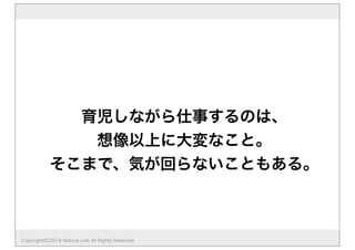 育児しながら仕事するのは、
想像以上に大変なこと。
そこまで、気が回らないこともある。
Copyright(C)2014 Natural Link All Rights Reserved
 