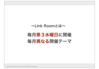 毎月第３水曜日に開催
毎月異なる開催テーマ
∼Link Roomとは∼
Copyright(C)2014 Natural Link All Rights Reserved
 
