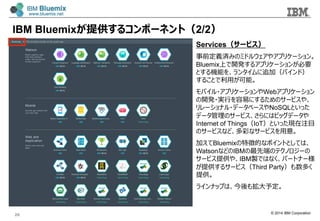 © 2014 IBM Corporation
Services（サービス）
事前定義済みのミドルウェアやアプリケーション。
Bluemix上で開発するアプリケーションが必要
とする機能を、ランタイムに追加（バインド）
することで利利⽤用が可能。
モバイル・アプリケーションやWebアプリケーション
の開発・実⾏行行を容易易にするためのサービスや、
リレーショナル・データベースやNoSQLといった
データ管理理のサービス、さらにはビッグデータや
Internet of Things（IoT）といった現在注⽬目
のサービスなど、多彩なサービスを⽤用意。
加えてBluemixの特徴的なポイントとしては、
WatsonなどのIBMの最先端のテクノロジーの
サービス提供や、IBM製ではなく、パートナー様
が提供するサービス（Third Party）も数多く
提供。
ラインナップは、今後も拡⼤大予定。
IBM Bluemixが提供するコンポーネント（2/2）
20
 