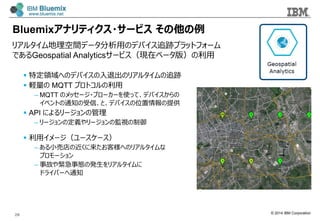 © 2014 IBM Corporation
Bluemixアナリティクス・サービス  その他の例例
リアルタイム地理理空間データ分析⽤用のデバイス追跡プラットフォーム
であるGeospatial Analyticsサービス（現在ベータ版）の利利⽤用
28
§  特定領領域へのデバイスの⼊入退出のリアルタイムの追跡
§  軽量量の MQTT プロトコルの利利⽤用
– MQTT のメッセージ・ブローカーを使って、デバイスからの
イベントの通知の受信、と、デバイスの位置情報の提供
§  API によるリージョンの管理理
– リージョンの定義やリージョンの監視の制御
§  利利⽤用イメージ（ユースケース）
– ある⼩小売店の近くに来たお客様へのリアルタイムな
プロモーション
– 事故や緊急事態の発⽣生をリアルタイムに
ドライバーへ通知
 