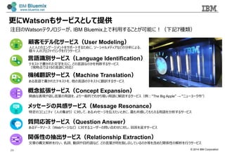 © 2014 IBM Corporation
更更にWatsonもサービスとして提供
顧客モデル化サービス（User Modeling）
⼈人と⼈人とのエンゲージメントをサポートするために、ソーシャルメディアなどの分析による、
個々⼈人のプロファイリングを⾏行行うサービス
⾔言語識識別サービス（Language Identification）
テキストで書かれた⽂文字を元に、どの⾔言語なのかを判断するサービス
（現時点では15の⾔言語に対応）
機械翻訳サービス（Machine Translation）
ある⾔言語で書かれたテキストを、他の⾔言語のテキストに翻訳するサービス
概念念拡張サービス（Concept Expansion）
婉曲な表現や話し⾔言葉葉の⽤用語を、より⼀一般的でわかり易易い⽤用語に解読するサービス（例例：“The Big Apple” → “ニューヨーク市”）
メッセージの共感サービス（Message Resonance）
特定のコミュニティ（⼈人の集まり）に対して、あるメッセージを伝えたいときに、最も共感してもらえる⽤用語を分析するサービス
質問応答サービス（Question Answer）
あるデータソース（Webページなど）に対するユーザーの問い合わせに対し、回答を返すサービス
関係性の抽出サービス（Relationship Extraction）
⽂文章の構⽂文解析を⾏行行い、名詞、動詞や⽬目的語など、どの⾔言葉葉が何を指し⽰示しているのか等を含めた関係性の解析を⾏行行うサービス
注⽬目のWatsonテクノロジーが、IBM Bluemix上で利利⽤用することが可能に！（下記7種類）
29
 