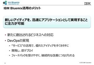 © 2014 IBM Corporation
IBM Bluemix活⽤用のメリット
新しいアイディアを、迅速にアプリケーションとして実現すること
に注⼒力力が可能
•  新たに創出されるビジネスへの対応
•  DevOpsの実現
•  “サービス”の活⽤用で、優れたアイディアをすぐカタチに
•  開発し、即デプロイ
•  フィードバックを受けやすく、継続的な改善につなげられる
36
 