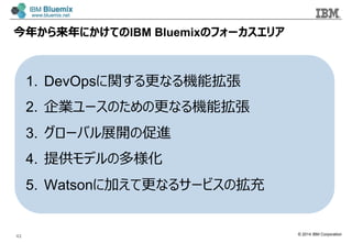 © 2014 IBM Corporation
今年年から来年年にかけてのIBM Bluemixのフォーカスエリア
1.  DevOpsに関する更更なる機能拡張
2.  企業ユースのための更更なる機能拡張
3.  グローバル展開の促進
4.  提供モデルの多様化
5.  Watsonに加えて更更なるサービスの拡充
42
 