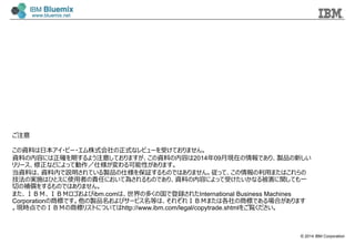 © 2014 IBM Corporation
ご注意
この資料料は⽇日本アイ・ビー・エム株式会社の正式なレビューを受けておりません。
資料料の内容には正確を期するよう注意しておりますが、この資料料の内容は2014年年09⽉月現在の情報であり、製品の新しい
リリース、修正などによって動作／仕様が変わる可能性があります。
当資料料は、資料料内で説明されている製品の仕様を保証するものではありません。従って、この情報の利利⽤用またはこれらの
技法の実施はひとえに使⽤用者の責任において為されるものであり、資料料の内容によって受けたいかなる被害に関しても⼀一
切切の補償をするものではありません。
また、ＩＢＭ、ＩＢＭロゴおよびibm.comは、世界の多くの国で登録されたInternational Business Machines
Corporationの商標です。他の製品名およびサービス名等は、それぞれＩＢＭまたは各社の商標である場合があります
。現時点でのＩＢＭの商標リストについてはhttp://www.ibm.com/legal/copytrade.shtmlをご覧ください。
 