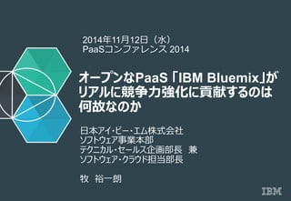 © 2014 IBM Corporation
オープンなPaaS 「IBM Bluemix」が
リアルに競争⼒力力強化に貢献するのは
何故なのか
⽇日本アイ・ビー・エム株式会社　
ソフトウェア事業本部
テクニカル・セールス企画部⻑⾧長　兼
ソフトウェア・クラウド担当部⻑⾧長
牧　裕⼀一朗
2014年年11⽉月12⽇日（⽔水）
PaaSコンファレンス 2014
 