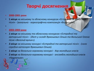 Творчі досягнення
• 2000-2001 роки
• 1 місця на міському та обласному конкурсах «Естрадної та авторської
пісні» - (вокально - хореографічна композиція «Водограй»).
•
• 2002-2003 роки
• 1 місця на міському та обласному конкурсах «Естрадної та
авторської пісні» - (дієт у складі Ярмошевич Ольга та Вольської Олена
пісня «Веселий вулик»).
• 3 місце на міському конкурсі «Естрадної та авторської пісні» - (соло
середня категорія Ярмошевич Ольга).
• 1 місце на Вокально-хоровому конкурсі - Хор молодших класів
• 2 місце на Вокально-хоровому конкурсі - ансамбль молодших класів
«Крапелька».
 