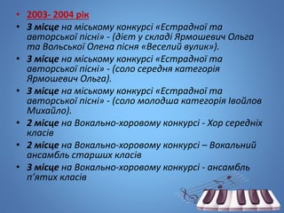 • 2003- 2004 рік
• 3 місцe на міському конкурсі «Естрадної та
авторської пісні» - (дієт у складі Ярмошевич Ольга
та Вольської Олена пісня «Веселий вулик»).
• 3 місце на міському конкурсі «Естрадної та
авторської пісні» - (соло середня категорія
Ярмошевич Ольга).
• 3 місце на міському конкурсі «Естрадної та
авторської пісні» - (соло молодша категорія Івойлов
Михайло).
• 2 місце на Вокально-хоровому конкурсі - Хор середніх
класів
• 2 місце на Вокально-хоровому конкурсі – Вокальний
ансамбль старших класів
• 3 місце на Вокально-хоровому конкурсі - ансамбль
п’ятих класів
 
