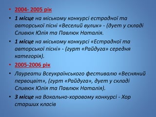 • 2004- 2005 рік
• 1 місцe на міському конкурсі естрадної та
авторської пісні «Веселий вулик» - (дует у складі
Сливюк Юлія та Павлюк Наталія.
• 1 місце на міському конкурсі «Естрадної та
авторської пісні» - (гурт «Райдуга» середня
категорія).
• 2005-2006 рік
• Лауреати Всеукраїнського фестивалю «Весняний
первоцвіт», (гурт «Райдуга», дует у складі
Сливюк Юлія та Павлюк Наталія).
• 3 місце на Вокально-хоровому конкурсі - Хор
старших класів
 