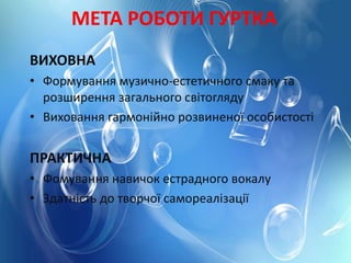 МЕТА РОБОТИ ГУРТКА
ВИХОВНА
• Формування музично-естетичного смаку та
розширення загального світогляду
• Виховання гармонійно розвиненої особистості
ПРАКТИЧНА
• Фомування навичок естрадного вокалу
• Здатність до творчої самореалізації
 