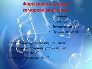 Формування творчої
самореалізації учнів
• Вокальний гурток молодших класів
• Вокально-естрадний гурток старших
класів “Юні зірки”
• Гурток “Авторська пісня”
• Концерти
• Конкурси
• Тематичні вечори
• Предметні тижні
 
