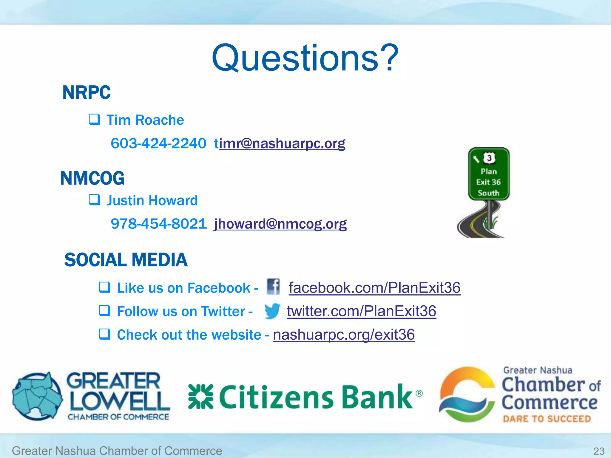 Questions?
Greater Nashua Chamber of Commerce 23
NRPC
 Tim Roache
603-424-2240 timr@nashuarpc.org
 Justin Howard
978-454-8021 jhoward@nmcog.org
NMCOG
SOCIAL MEDIA
 Like us on Facebook - facebook.com/PlanExit36
 Follow us on Twitter - twitter.com/PlanExit36
 Check out the website - nashuarpc.org/exit36
 