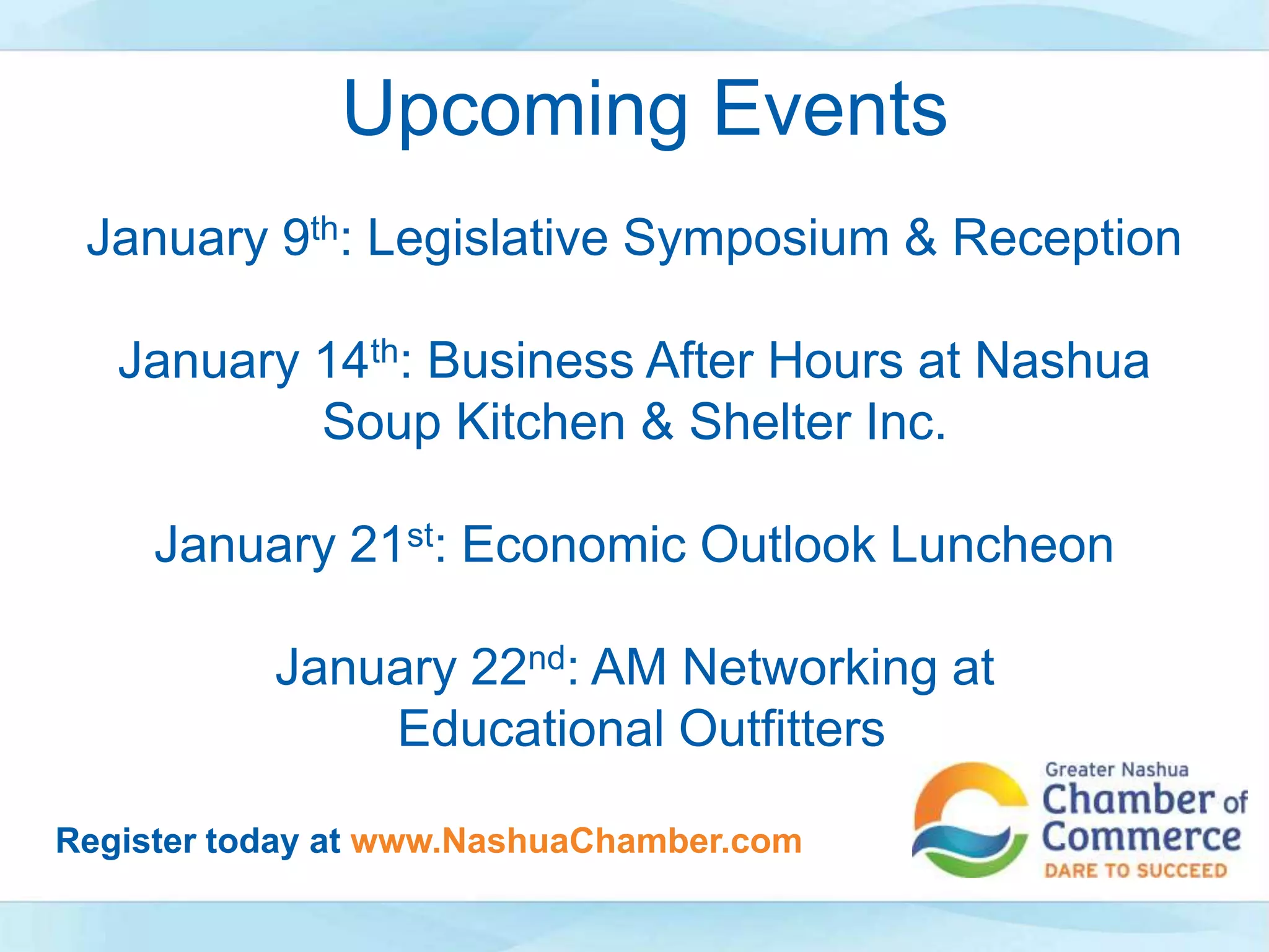 January 9th: Legislative Symposium & Reception
January 14th: Business After Hours at Nashua
Soup Kitchen & Shelter Inc.
January 21st: Economic Outlook Luncheon
January 22nd: AM Networking at
Educational Outfitters
Upcoming Events
Register today at www.NashuaChamber.com
 