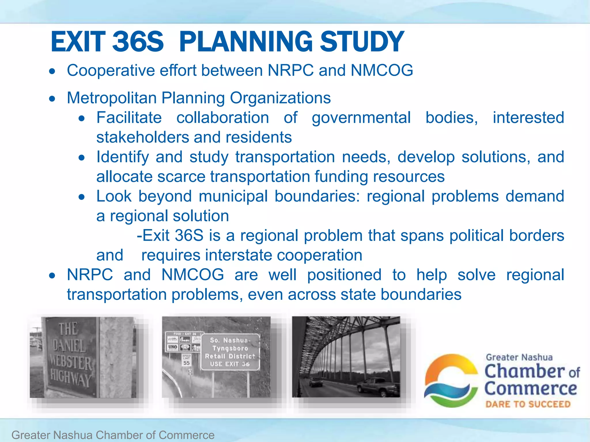 EXIT 36S PLANNING STUDY
Greater Nashua Chamber of Commerce
 Cooperative effort between NRPC and NMCOG
 Metropolitan Planning Organizations
 Facilitate collaboration of governmental bodies, interested
stakeholders and residents
 Identify and study transportation needs, develop solutions, and
allocate scarce transportation funding resources
 Look beyond municipal boundaries: regional problems demand
a regional solution
-Exit 36S is a regional problem that spans political borders
and requires interstate cooperation
 NRPC and NMCOG are well positioned to help solve regional
transportation problems, even across state boundaries
 