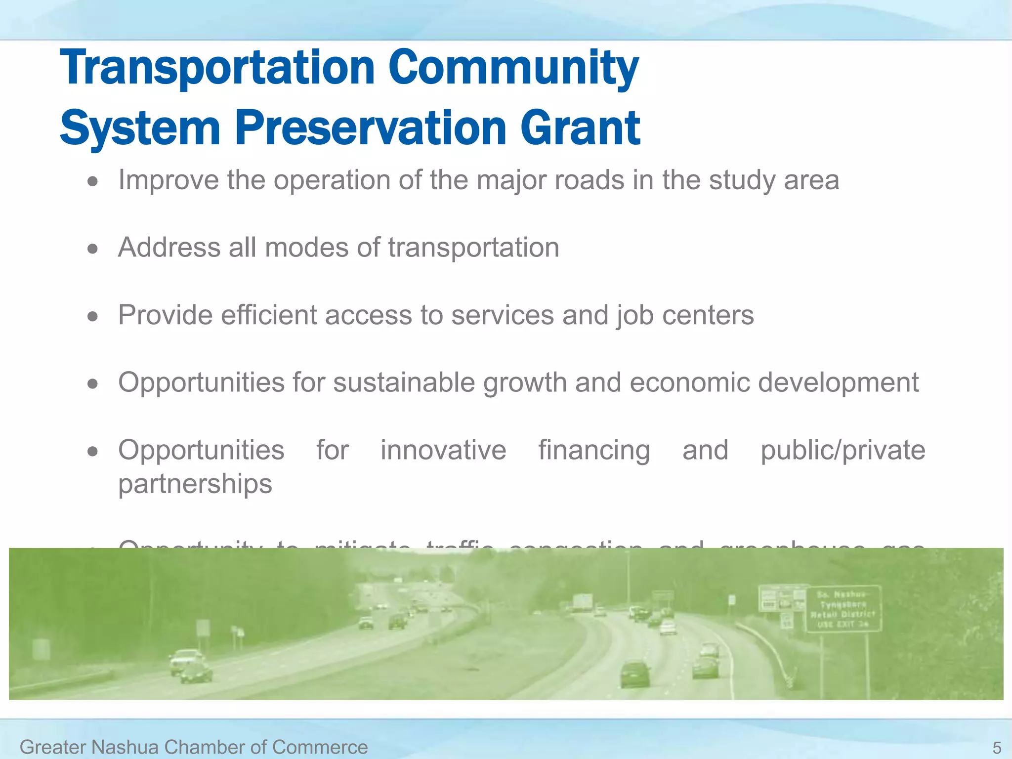 Transportation Community
System Preservation Grant
 Improve the operation of the major roads in the study area
 Address all modes of transportation
 Provide efficient access to services and job centers
 Opportunities for sustainable growth and economic development
 Opportunities for innovative financing and public/private
partnerships
 Opportunity to mitigate traffic congestion and greenhouse gas
emissions
Greater Nashua Chamber of Commerce 5
 