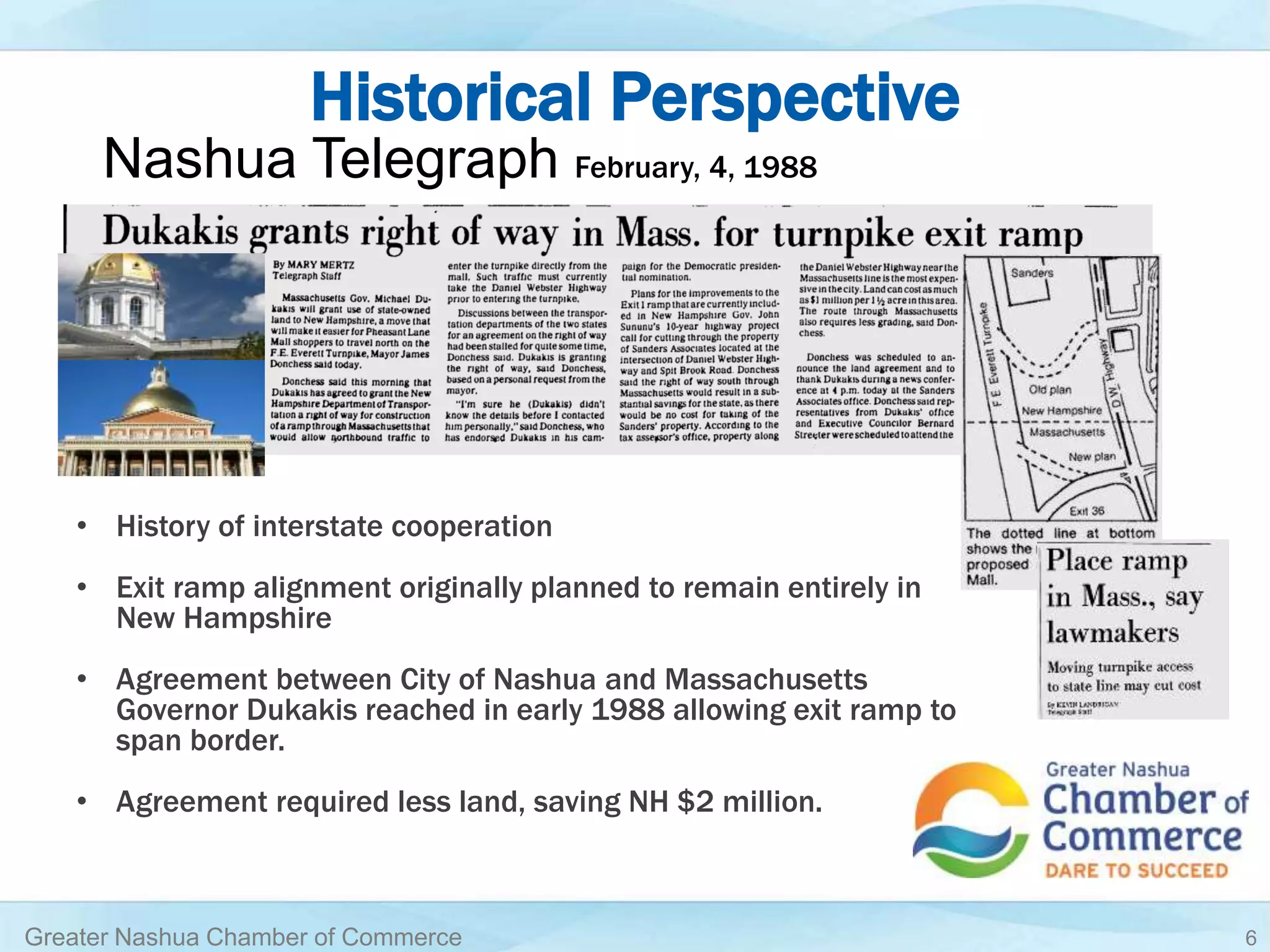 Historical Perspective
• History of interstate cooperation
• Exit ramp alignment originally planned to remain entirely in
New Hampshire
• Agreement between City of Nashua and Massachusetts
Governor Dukakis reached in early 1988 allowing exit ramp to
span border.
• Agreement required less land, saving NH $2 million.
Greater Nashua Chamber of Commerce 6
Nashua Telegraph February, 4, 1988
 